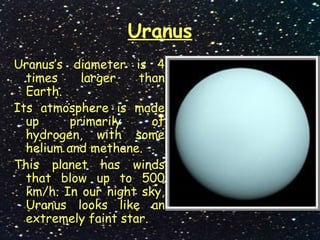 Uranus
Uranus’s diameter is 4
times larger than
Earth.
Its atmosphere is made
up primarily of
hydrogen, with some
helium and methane.
This planet has winds
that blow up to 500
km/h. In our night sky,
Uranus looks like an
extremely faint star.
 