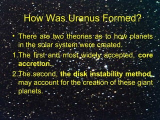 How Was Uranus Formed?
• There are two theories as to how planets
in the solar system were created.
1.The first and most widely accepted, core
accretion..
2.The second, the disk instability method,
may account for the creation of these giant
planets.
 