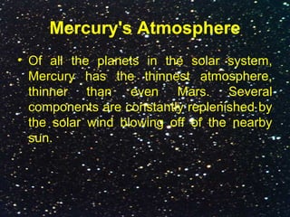 Mercury's Atmosphere
• Of all the planets in the solar system,
Mercury has the thinnest atmosphere,
thinner than even Mars. Several
components are constantly replenished by
the solar wind blowing off of the nearby
sun.
 