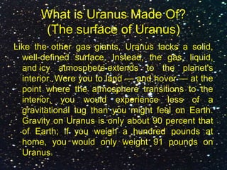 What is Uranus Made Of?
(The surface of Uranus)
Like the other gas giants, Uranus lacks a solid,
well-defined surface. Instead, the gas, liquid,
and icy atmosphere extends to the planet's
interior. Were you to land — and hover — at the
point where the atmosphere transitions to the
interior, you would experience less of a
gravitational tug than you might feel on Earth.
Gravity on Uranus is only about 90 percent that
of Earth; if you weigh a hundred pounds at
home, you would only weight 91 pounds on
Uranus.
 