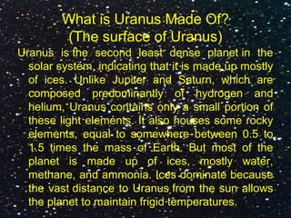 What is Uranus Made Of?
(The surface of Uranus)
Uranus is the second least dense planet in the
solar system, indicating that it is made up mostly
of ices. Unlike Jupiter and Saturn, which are
composed predominantly of hydrogen and
helium, Uranus contains only a small portion of
these light elements. It also houses some rocky
elements, equal to somewhere between 0.5 to
1.5 times the mass of Earth. But most of the
planet is made up of ices, mostly water,
methane, and ammonia. Ices dominate because
the vast distance to Uranus from the sun allows
the planet to maintain frigid temperatures.
 