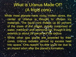 What is Uranus Made Of?
(A frigid core)
While most planets have rocky molten cores, the
center of Uranus is thought to contain icy
materials. The liquid core makes up 80 percent
of the mass of the planet, mostly comprised of
water, methane, and ammonia ice, though it only
extends to about 20 percent of the radius.
• While other gas giants are powered by their
cores, Uranus radiates almost no excess heat
into space. One reason for this could be due to
an impact soon after the planet's formation.
 