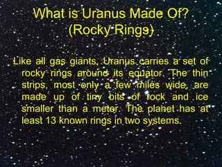 What is Uranus Made Of?
(Rocky Rings)
Like all gas giants, Uranus carries a set of
rocky rings around its equator. The thin
strips, most only a few miles wide, are
made up of tiny bits of rock and ice
smaller than a meter. The planet has at
least 13 known rings in two systems.
 
