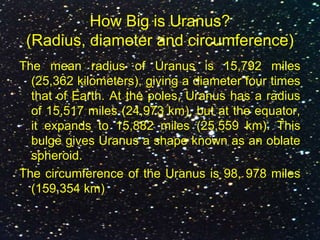 How Big is Uranus?
(Radius, diameter and circumference)
The mean radius of Uranus is 15,792 miles
(25,362 kilometers), giving a diameter four times
that of Earth. At the poles, Uranus has a radius
of 15,517 miles (24,973 km), but at the equator,
it expands to 15,882 miles (25,559 km). This
bulge gives Uranus a shape known as an oblate
spheroid.
The circumference of the Uranus is 98, 978 miles
(159,354 km)
 