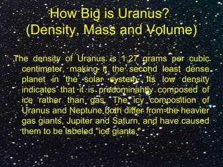 How Big is Uranus?
(Density, Mass and Volume)
The density of Uranus is 1.27 grams per cubic
centimeter, making it the second least dense
planet in the solar system. Its low density
indicates that it is predominantly composed of
ice rather than gas. The icy composition of
Uranus and Neptune both differ from the heavier
gas giants, Jupiter and Saturn, and have caused
them to be labeled "ice giants."
 
