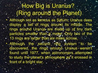 How Big is Uranus?
(Ring around the Planet)
• Although not as famous as Saturn, Uranus does
display a set of rings around its middle. The
rings around Uranus are made up of tiny dark
particles smaller than a meter. Only two of the
13 rings are larger than six miles across.
• Although the second ring system to be
discovered, the rings around Uranus weren't
found until 1977, when astronomers attempted
to study the planet's atmosphere as it crossed in
front of a bright star.
 