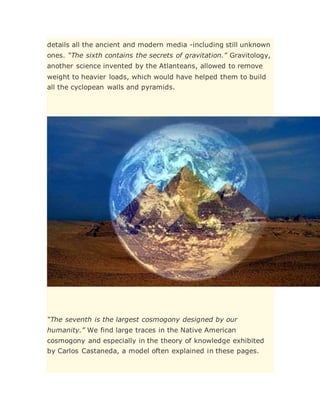 details all the ancient and modern media -including still unknown
ones. “The sixth contains the secrets of gravitation.” Gravitology,
another science invented by the Atlanteans, allowed to remove
weight to heavier loads, which would have helped them to build
all the cyclopean walls and pyramids.
“The seventh is the largest cosmogony designed by our
humanity.” We find large traces in the Native American
cosmogony and especially in the theory of knowledge exhibited
by Carlos Castaneda, a model often explained in these pages.
 