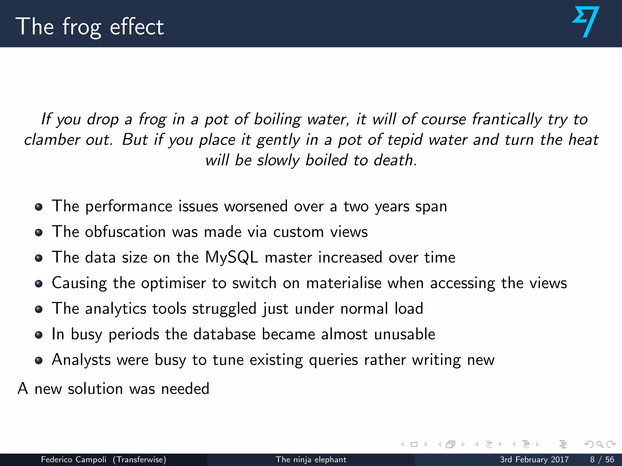 The frog eﬀect
If you drop a frog in a pot of boiling water, it will of course frantically try to
clamber out. But if you place it gently in a pot of tepid water and turn the heat
will be slowly boiled to death.
The performance issues worsened over a two years span
The obfuscation was made via custom views
The data size on the MySQL master increased over time
Causing the optimiser to switch on materialise when accessing the views
The analytics tools struggled just under normal load
In busy periods the database became almost unusable
Analysts were busy to tune existing queries rather writing new
A new solution was needed
Federico Campoli (Transferwise) The ninja elephant 3rd February 2017 8 / 56
 