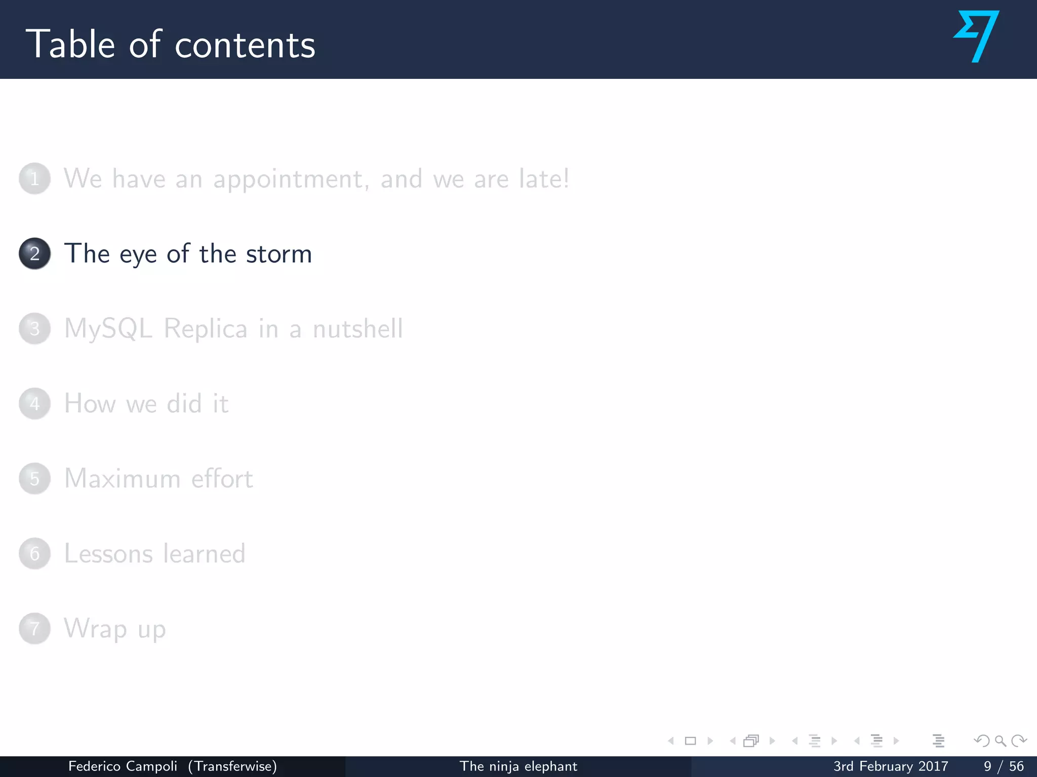 Table of contents
1 We have an appointment, and we are late!
2 The eye of the storm
3 MySQL Replica in a nutshell
4 How we did it
5 Maximum eﬀort
6 Lessons learned
7 Wrap up
Federico Campoli (Transferwise) The ninja elephant 3rd February 2017 9 / 56
 