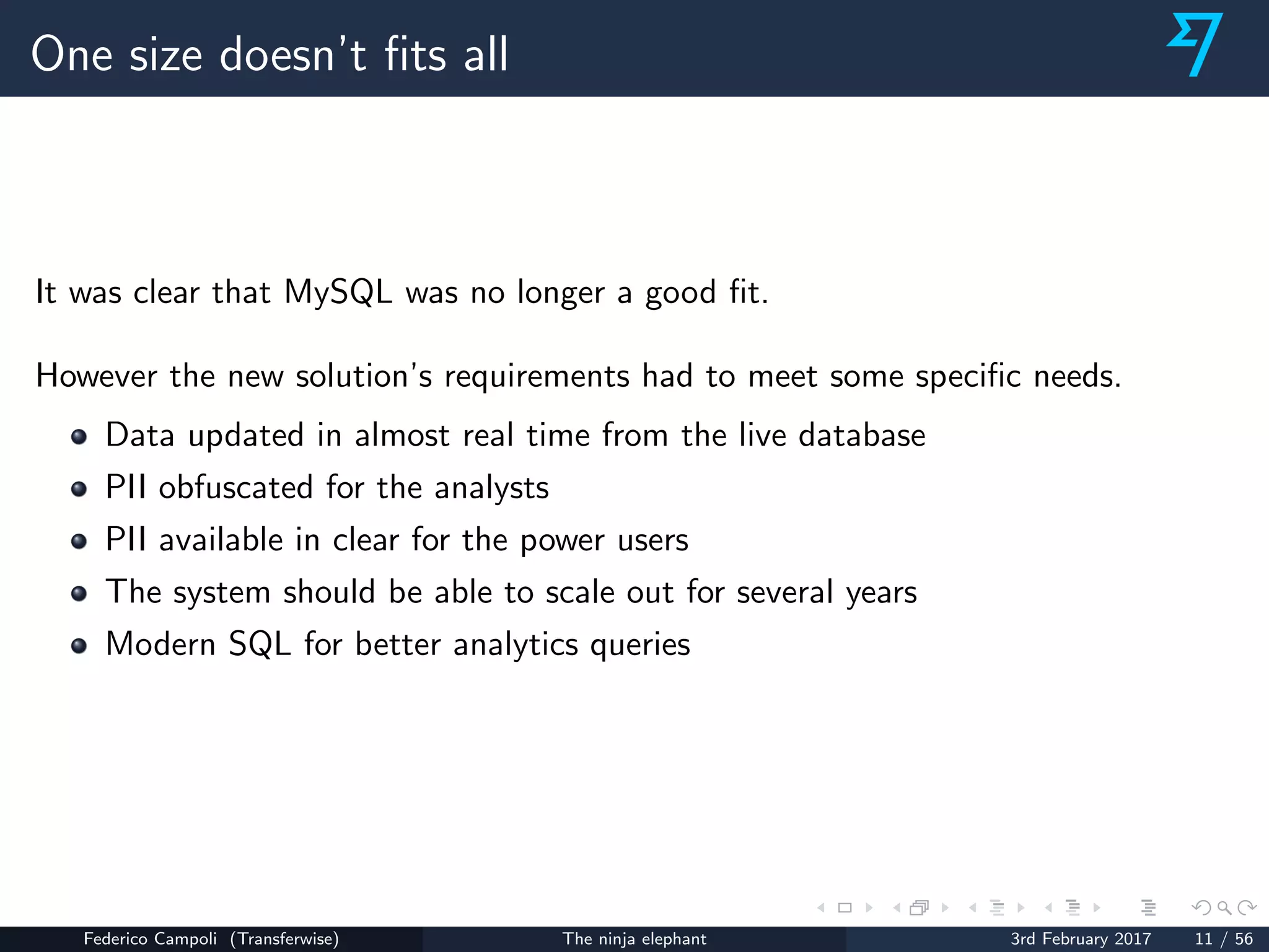 One size doesn’t ﬁts all
It was clear that MySQL was no longer a good ﬁt.
However the new solution’s requirements had to meet some speciﬁc needs.
Data updated in almost real time from the live database
PII obfuscated for the analysts
PII available in clear for the power users
The system should be able to scale out for several years
Modern SQL for better analytics queries
Federico Campoli (Transferwise) The ninja elephant 3rd February 2017 11 / 56
 