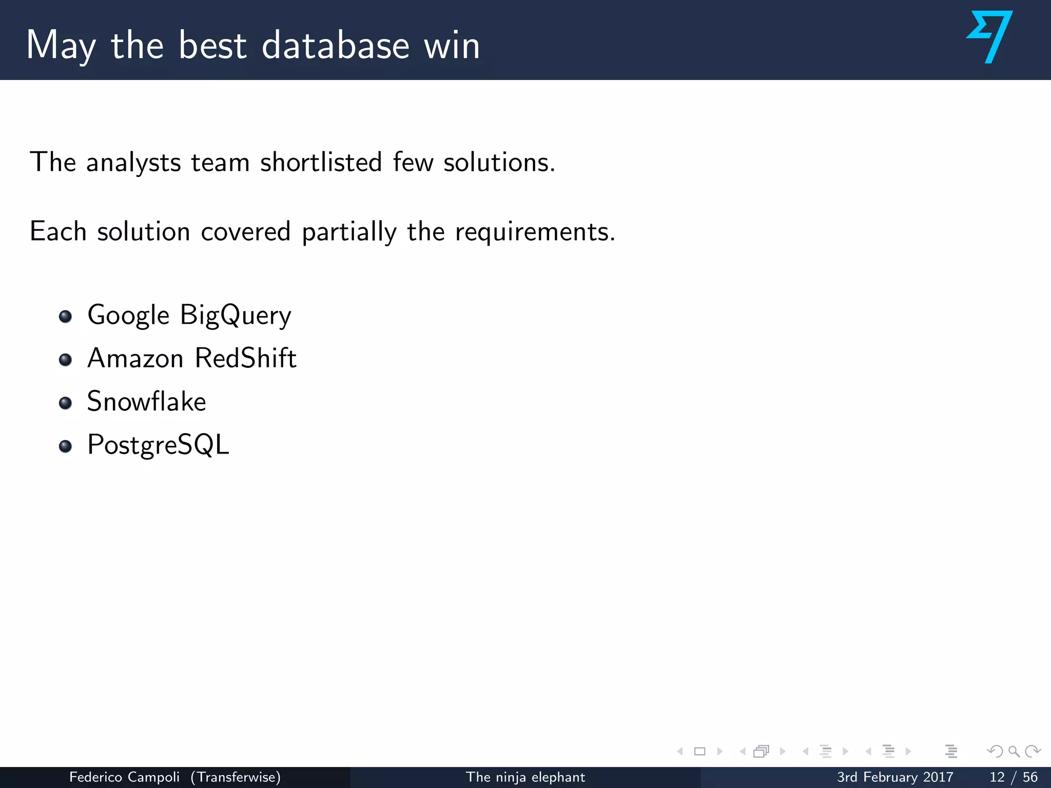 May the best database win
The analysts team shortlisted few solutions.
Each solution covered partially the requirements.
Google BigQuery
Amazon RedShift
Snowﬂake
PostgreSQL
Federico Campoli (Transferwise) The ninja elephant 3rd February 2017 12 / 56
 