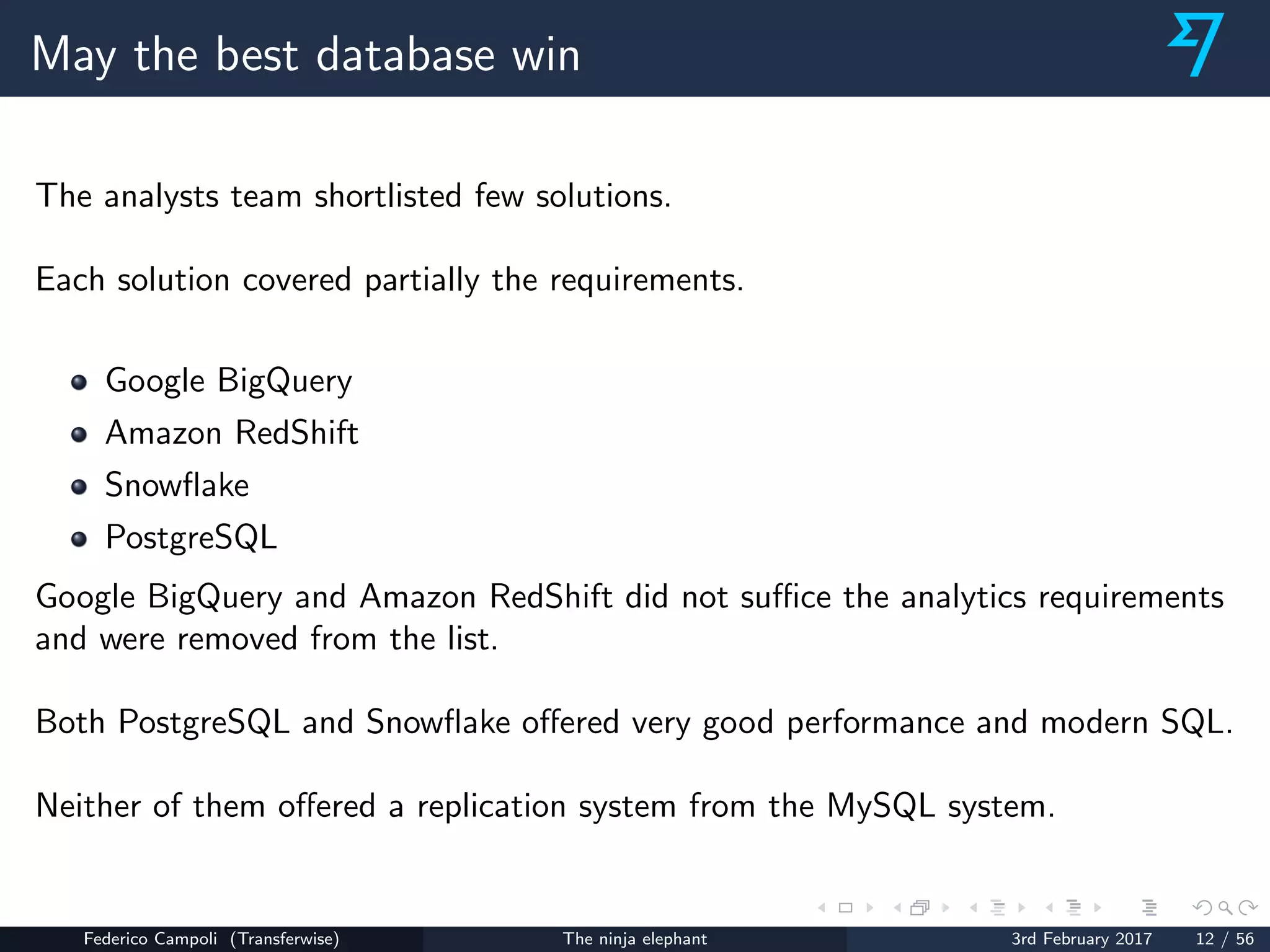 May the best database win
The analysts team shortlisted few solutions.
Each solution covered partially the requirements.
Google BigQuery
Amazon RedShift
Snowﬂake
PostgreSQL
Google BigQuery and Amazon RedShift did not suﬃce the analytics requirements
and were removed from the list.
Both PostgreSQL and Snowﬂake oﬀered very good performance and modern SQL.
Neither of them oﬀered a replication system from the MySQL system.
Federico Campoli (Transferwise) The ninja elephant 3rd February 2017 12 / 56
 
