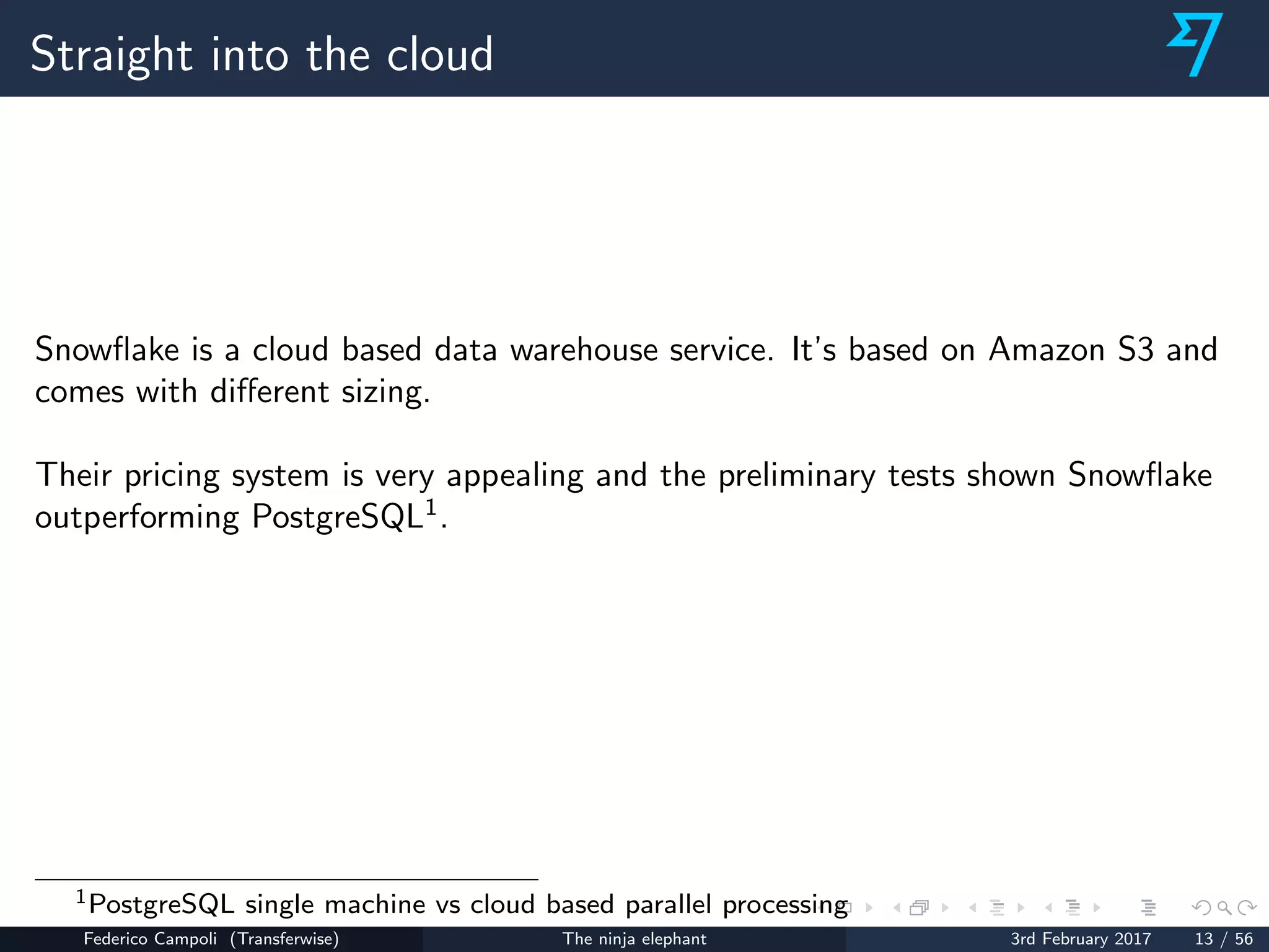 Straight into the cloud
Snowﬂake is a cloud based data warehouse service. It’s based on Amazon S3 and
comes with diﬀerent sizing.
Their pricing system is very appealing and the preliminary tests shown Snowﬂake
outperforming PostgreSQL1
.
1PostgreSQL single machine vs cloud based parallel processing
Federico Campoli (Transferwise) The ninja elephant 3rd February 2017 13 / 56
 