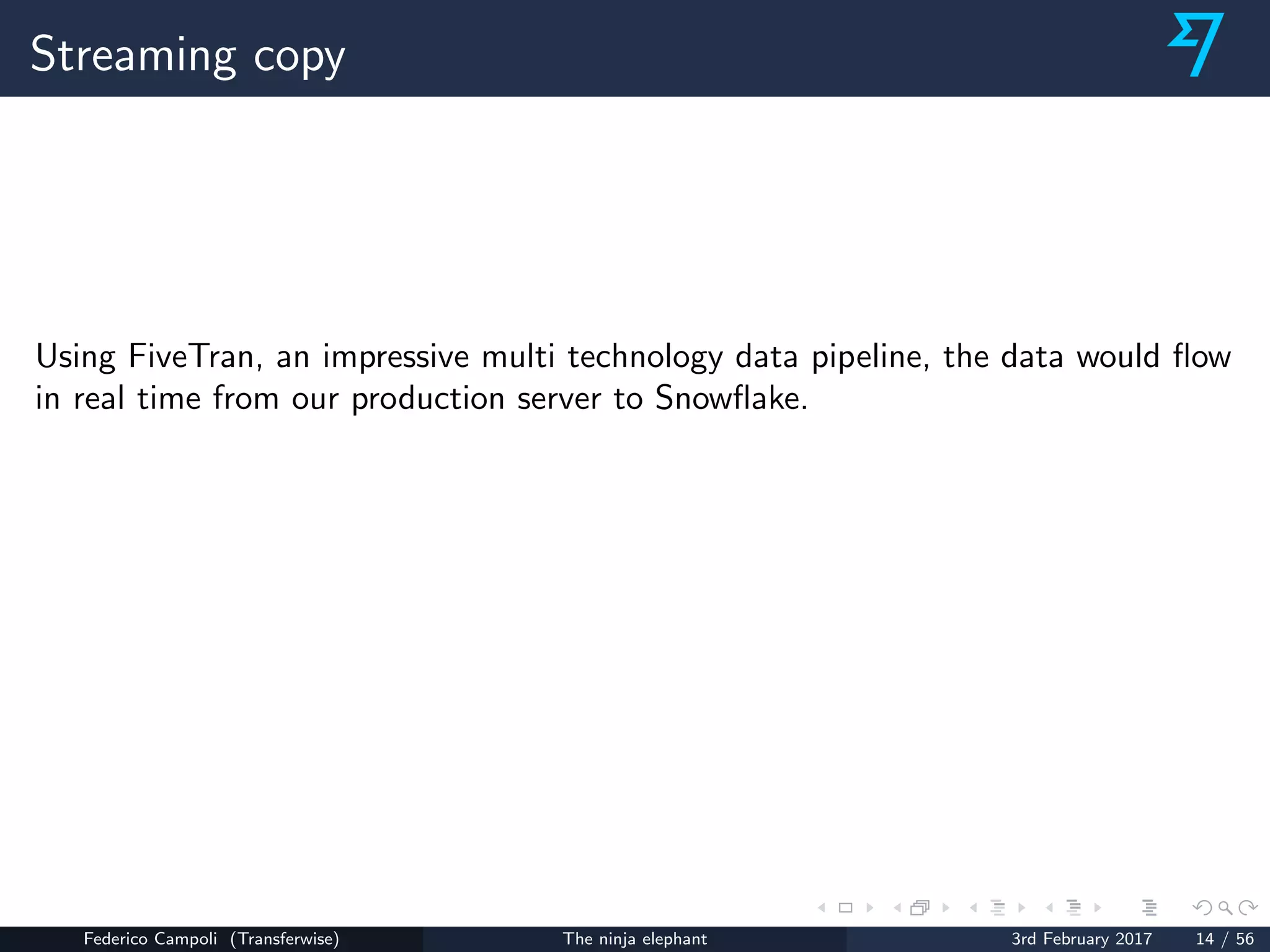 Streaming copy
Using FiveTran, an impressive multi technology data pipeline, the data would ﬂow
in real time from our production server to Snowﬂake.
Federico Campoli (Transferwise) The ninja elephant 3rd February 2017 14 / 56
 