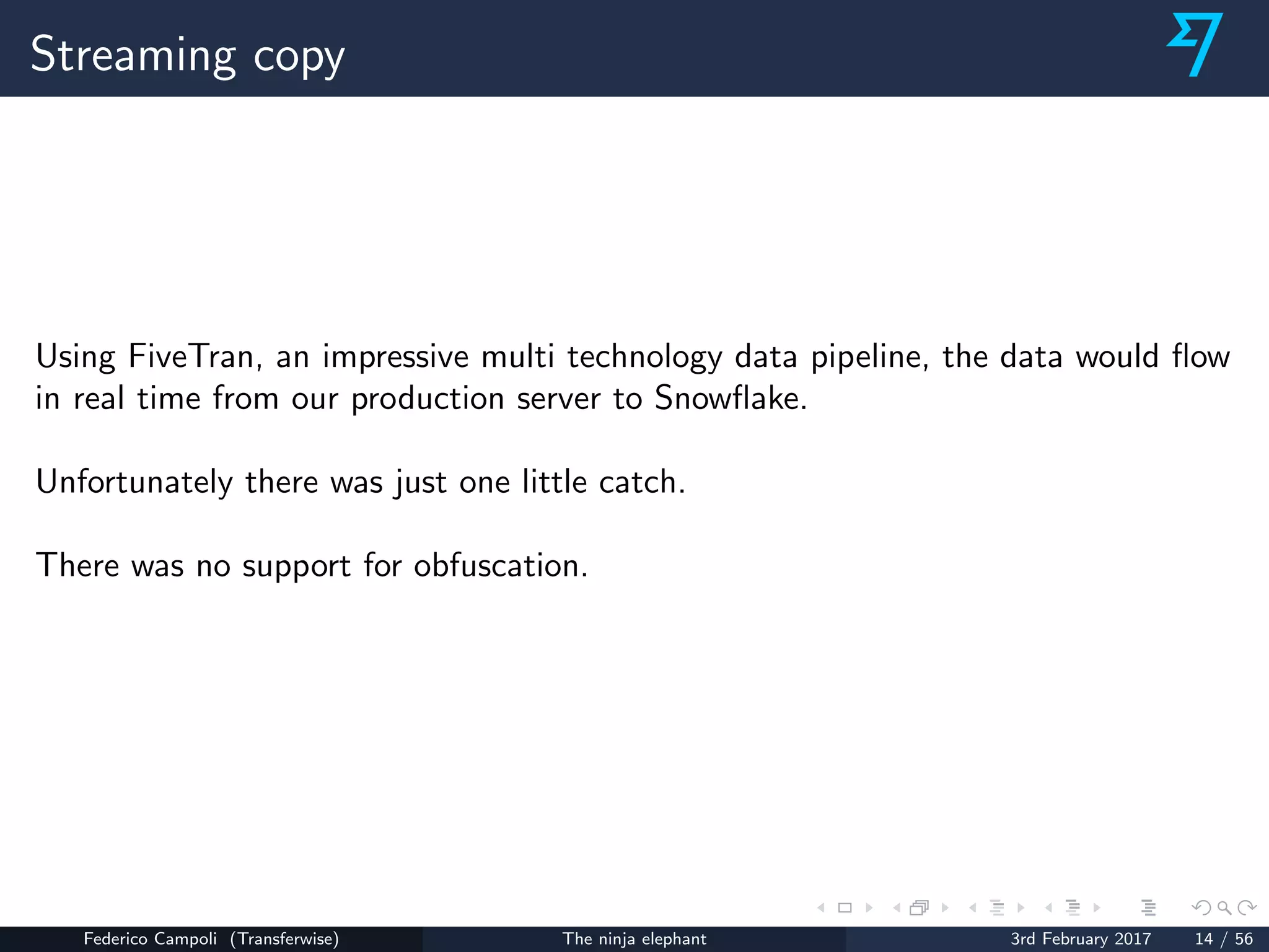 Streaming copy
Using FiveTran, an impressive multi technology data pipeline, the data would ﬂow
in real time from our production server to Snowﬂake.
Unfortunately there was just one little catch.
There was no support for obfuscation.
Federico Campoli (Transferwise) The ninja elephant 3rd February 2017 14 / 56
 