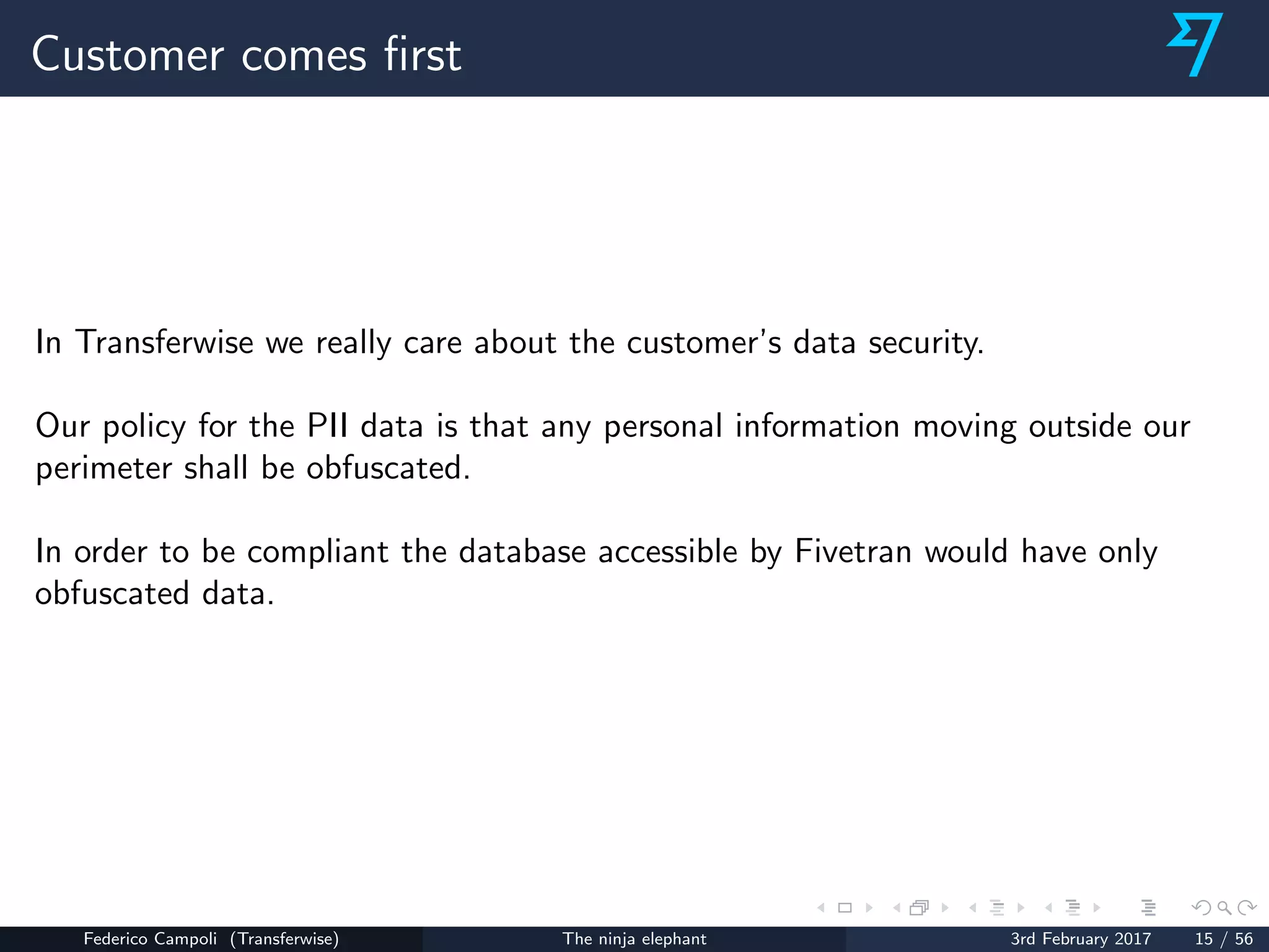 Customer comes ﬁrst
In Transferwise we really care about the customer’s data security.
Our policy for the PII data is that any personal information moving outside our
perimeter shall be obfuscated.
In order to be compliant the database accessible by Fivetran would have only
obfuscated data.
Federico Campoli (Transferwise) The ninja elephant 3rd February 2017 15 / 56
 