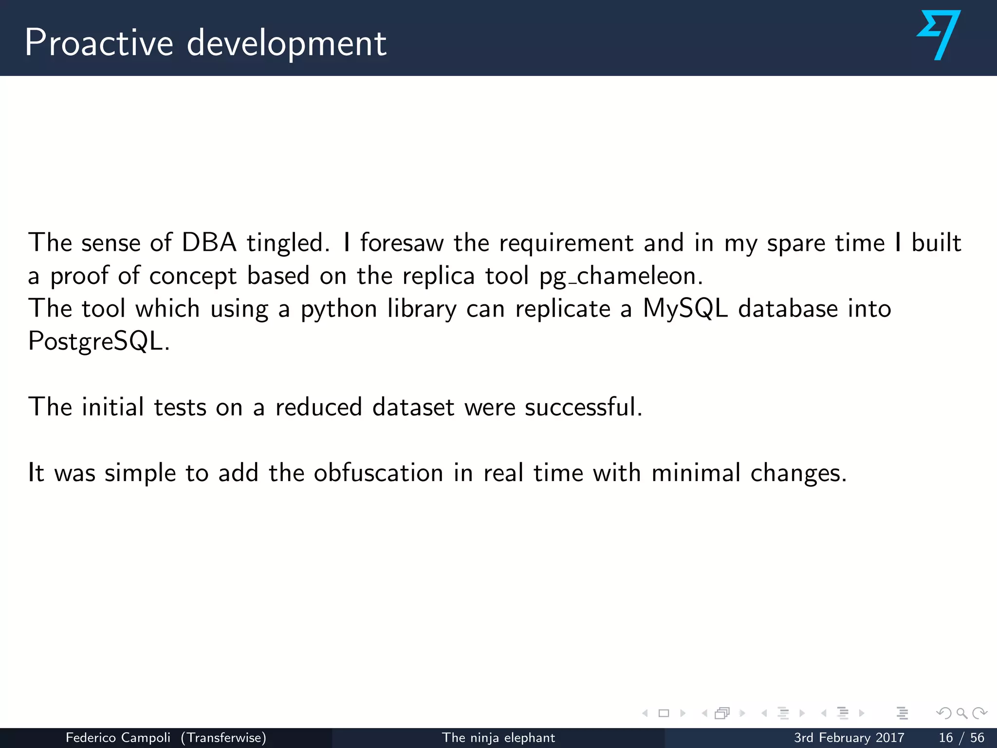 Proactive development
The sense of DBA tingled. I foresaw the requirement and in my spare time I built
a proof of concept based on the replica tool pg chameleon.
The tool which using a python library can replicate a MySQL database into
PostgreSQL.
The initial tests on a reduced dataset were successful.
It was simple to add the obfuscation in real time with minimal changes.
Federico Campoli (Transferwise) The ninja elephant 3rd February 2017 16 / 56
 