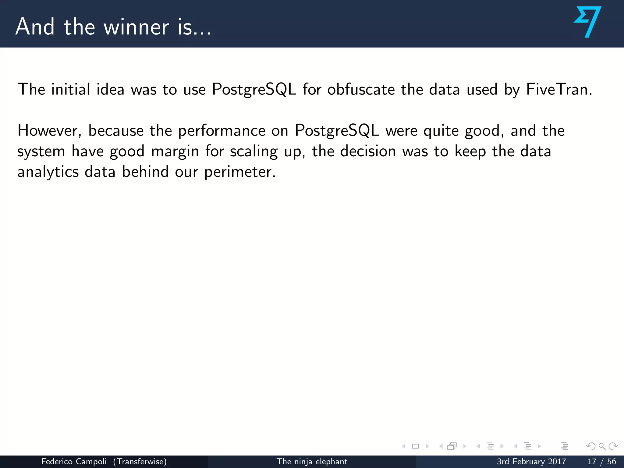 And the winner is...
The initial idea was to use PostgreSQL for obfuscate the data used by FiveTran.
However, because the performance on PostgreSQL were quite good, and the
system have good margin for scaling up, the decision was to keep the data
analytics data behind our perimeter.
Federico Campoli (Transferwise) The ninja elephant 3rd February 2017 17 / 56
 