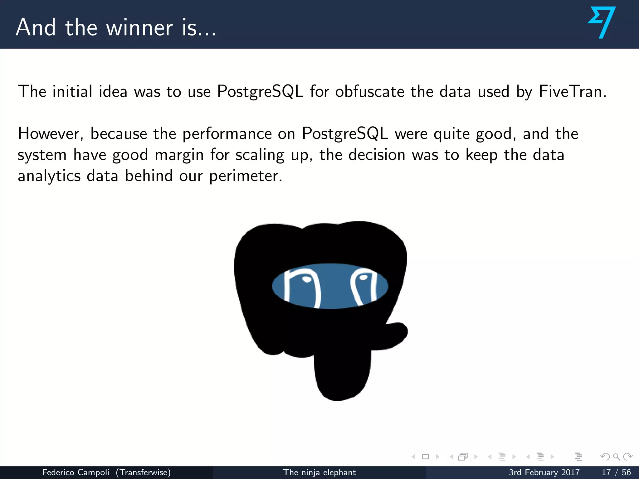 And the winner is...
The initial idea was to use PostgreSQL for obfuscate the data used by FiveTran.
However, because the performance on PostgreSQL were quite good, and the
system have good margin for scaling up, the decision was to keep the data
analytics data behind our perimeter.
Federico Campoli (Transferwise) The ninja elephant 3rd February 2017 17 / 56
 