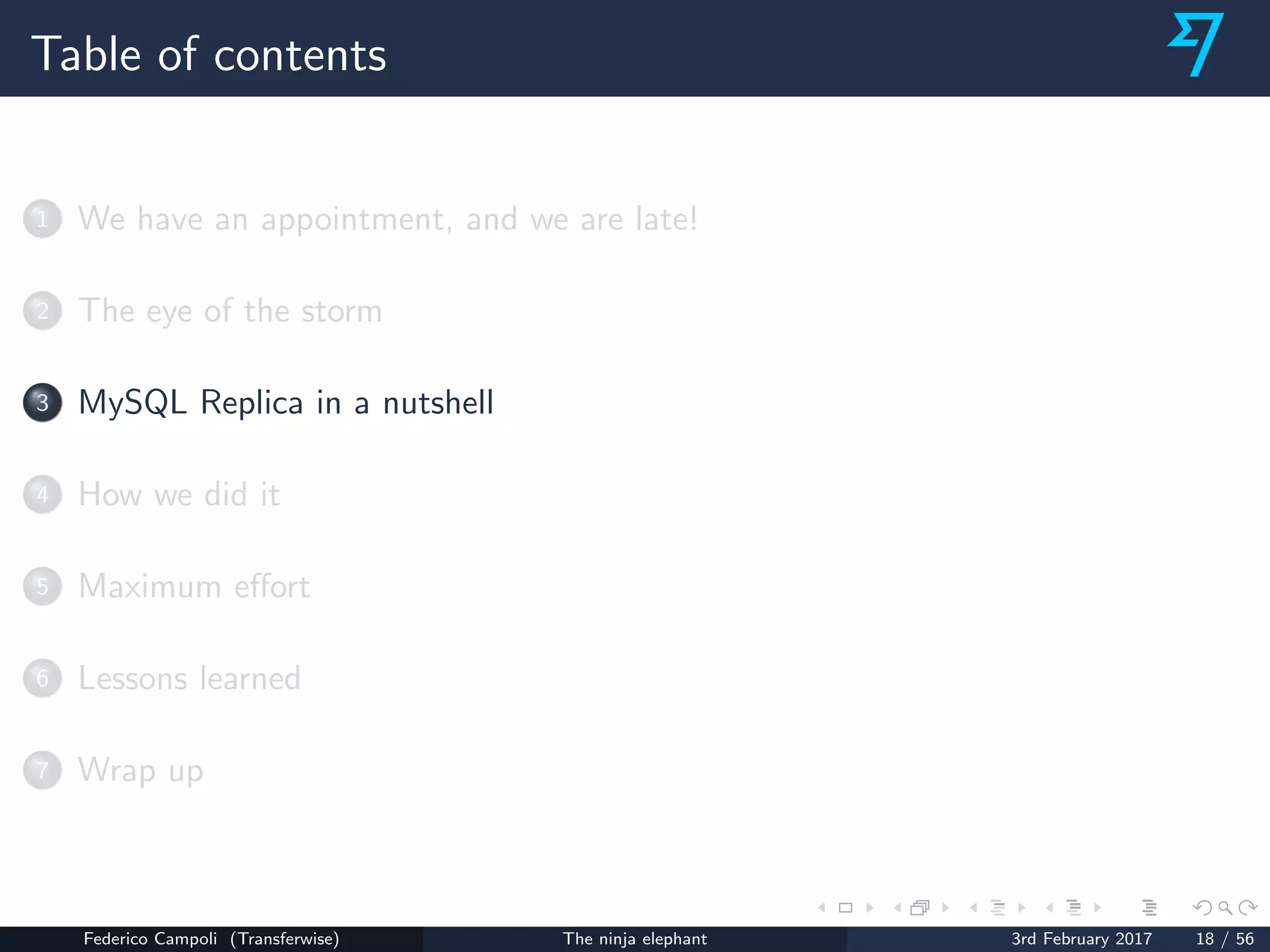 Table of contents
1 We have an appointment, and we are late!
2 The eye of the storm
3 MySQL Replica in a nutshell
4 How we did it
5 Maximum eﬀort
6 Lessons learned
7 Wrap up
Federico Campoli (Transferwise) The ninja elephant 3rd February 2017 18 / 56
 