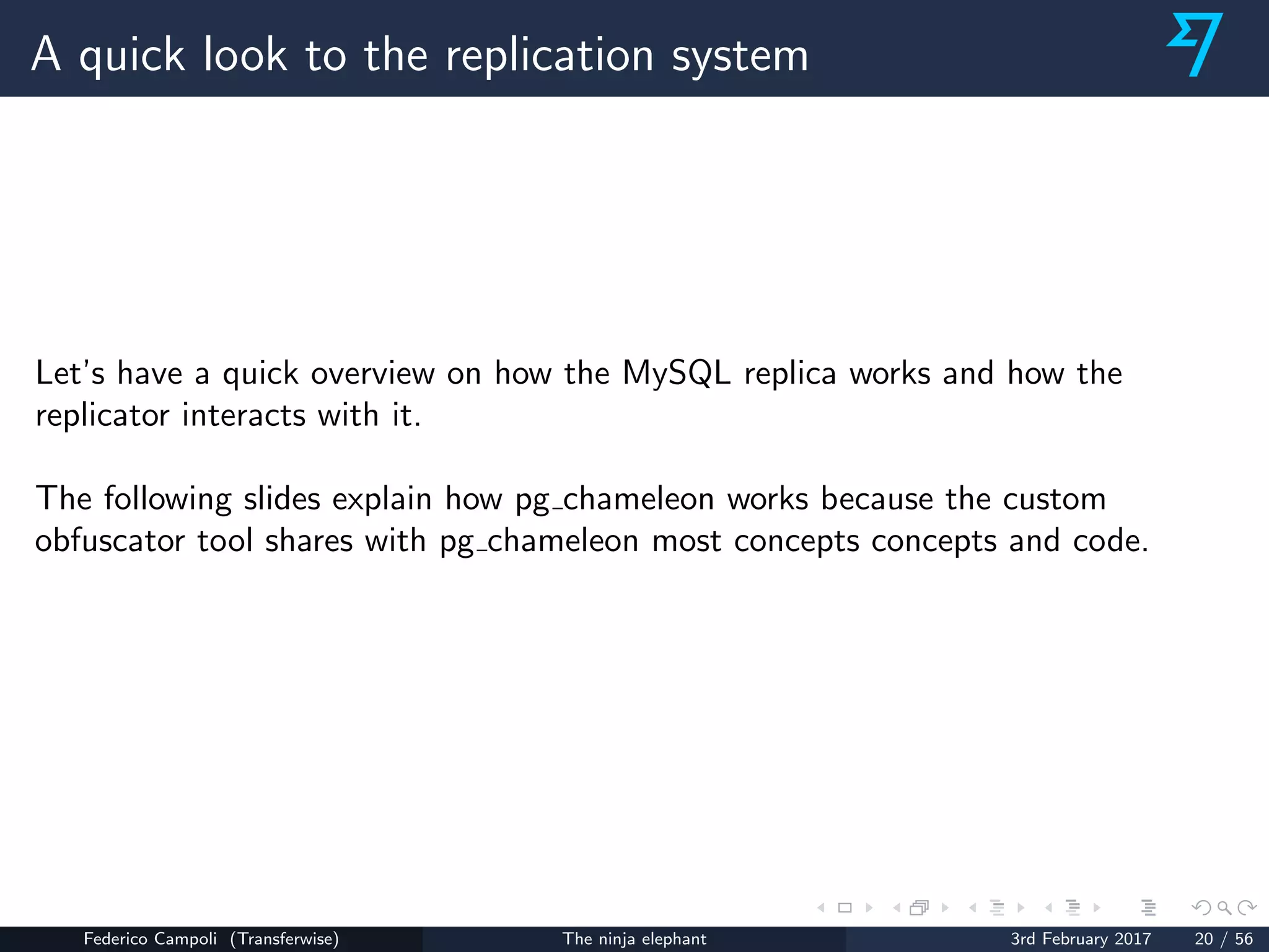 A quick look to the replication system
Let’s have a quick overview on how the MySQL replica works and how the
replicator interacts with it.
The following slides explain how pg chameleon works because the custom
obfuscator tool shares with pg chameleon most concepts concepts and code.
Federico Campoli (Transferwise) The ninja elephant 3rd February 2017 20 / 56
 