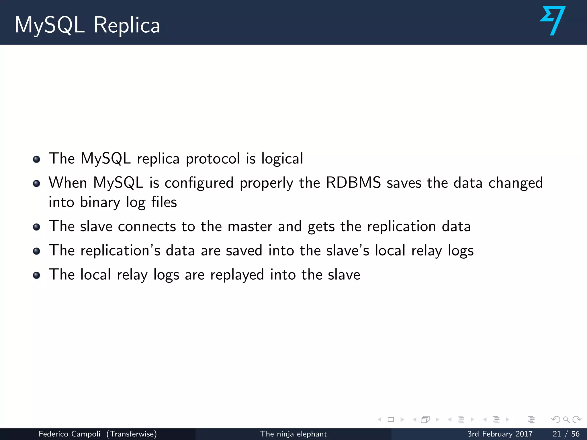 MySQL Replica
The MySQL replica protocol is logical
When MySQL is conﬁgured properly the RDBMS saves the data changed
into binary log ﬁles
The slave connects to the master and gets the replication data
The replication’s data are saved into the slave’s local relay logs
The local relay logs are replayed into the slave
Federico Campoli (Transferwise) The ninja elephant 3rd February 2017 21 / 56
 