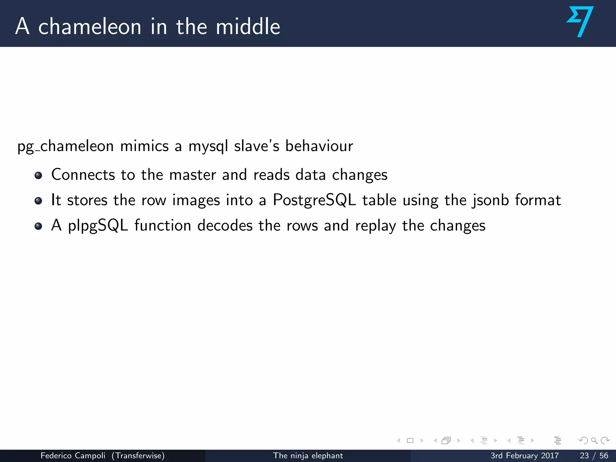 A chameleon in the middle
pg chameleon mimics a mysql slave’s behaviour
Connects to the master and reads data changes
It stores the row images into a PostgreSQL table using the jsonb format
A plpgSQL function decodes the rows and replay the changes
Federico Campoli (Transferwise) The ninja elephant 3rd February 2017 23 / 56
 