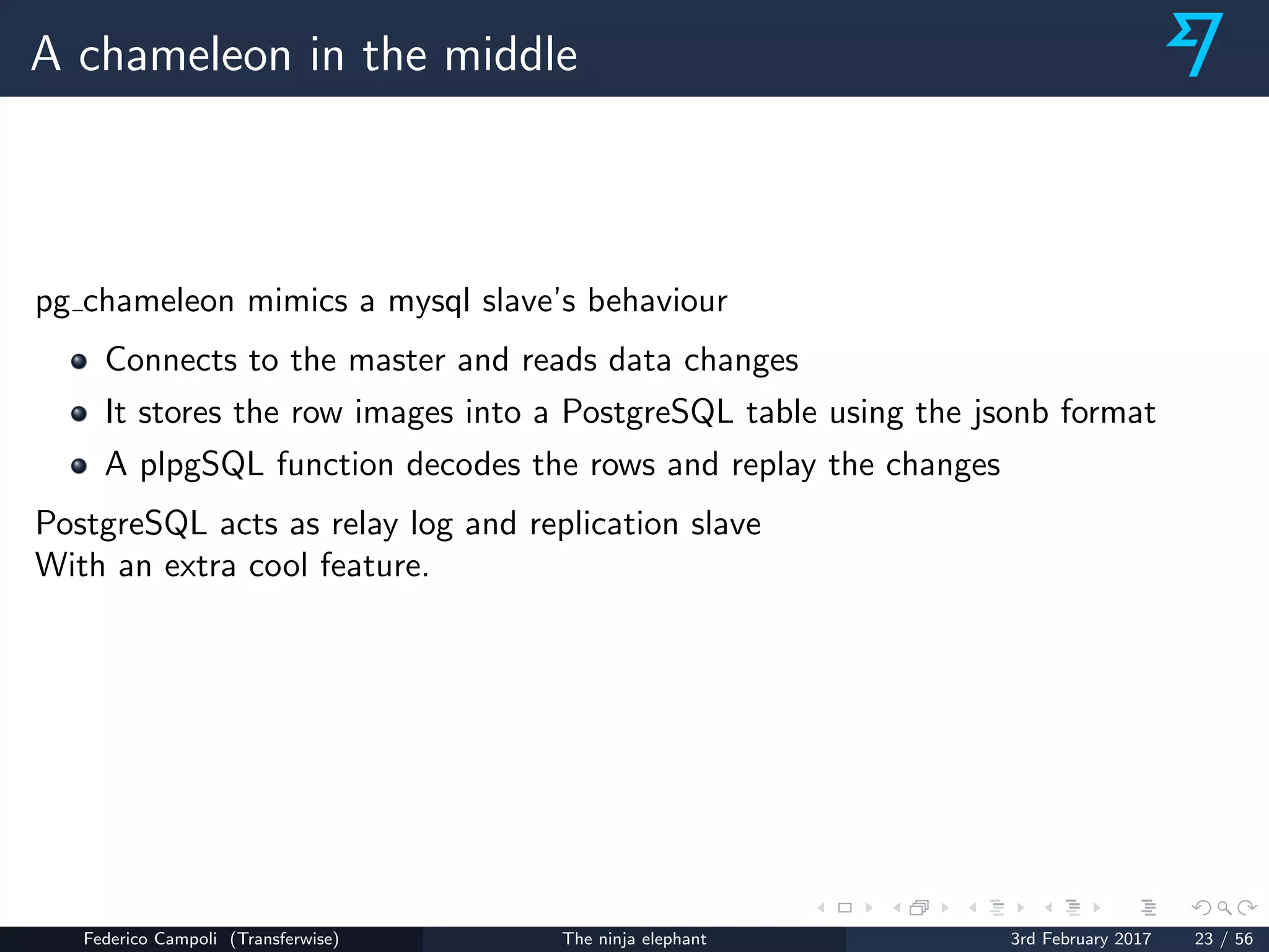 A chameleon in the middle
pg chameleon mimics a mysql slave’s behaviour
Connects to the master and reads data changes
It stores the row images into a PostgreSQL table using the jsonb format
A plpgSQL function decodes the rows and replay the changes
PostgreSQL acts as relay log and replication slave
With an extra cool feature.
Federico Campoli (Transferwise) The ninja elephant 3rd February 2017 23 / 56
 