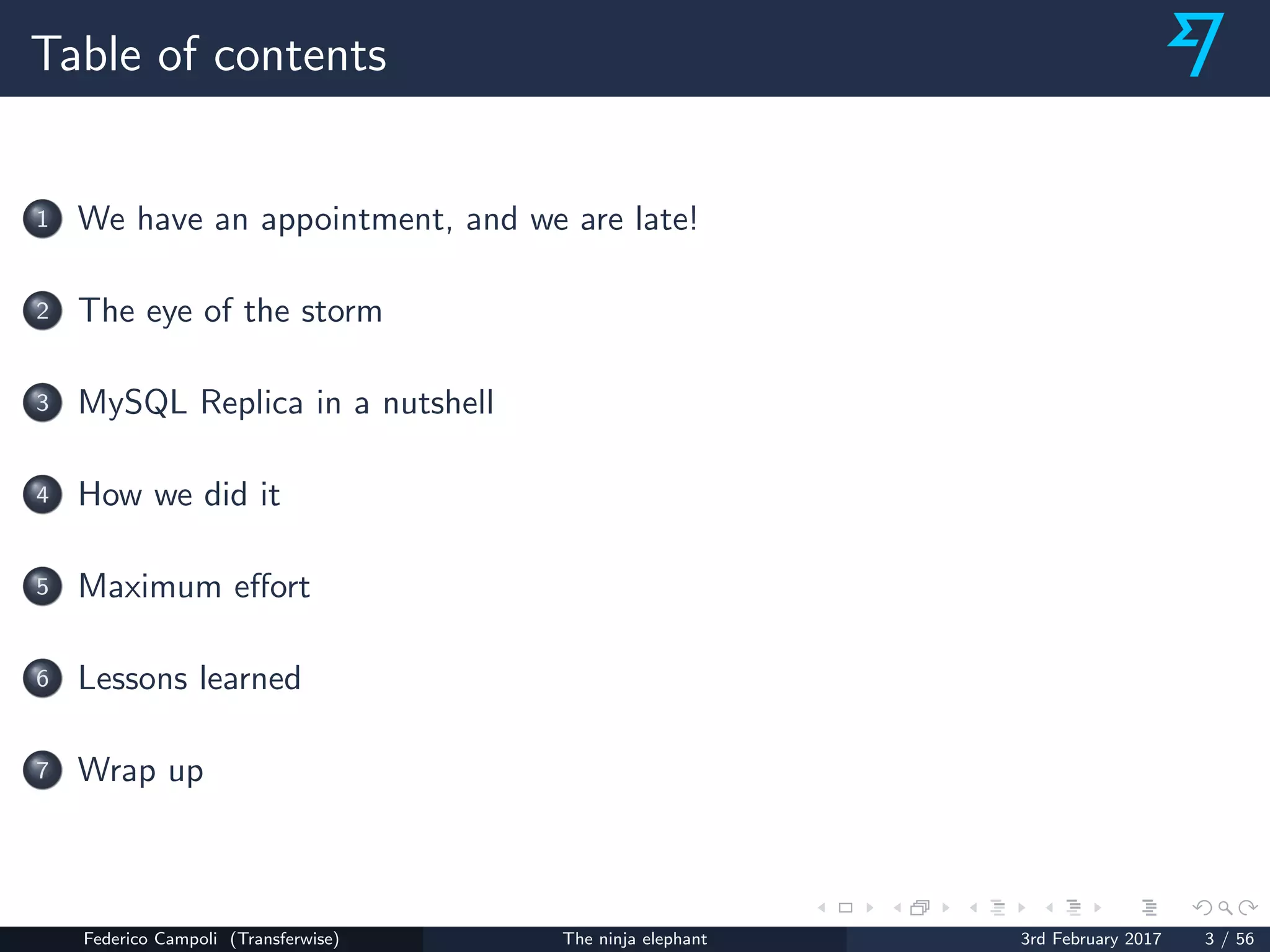 Table of contents
1 We have an appointment, and we are late!
2 The eye of the storm
3 MySQL Replica in a nutshell
4 How we did it
5 Maximum eﬀort
6 Lessons learned
7 Wrap up
Federico Campoli (Transferwise) The ninja elephant 3rd February 2017 3 / 56
 
