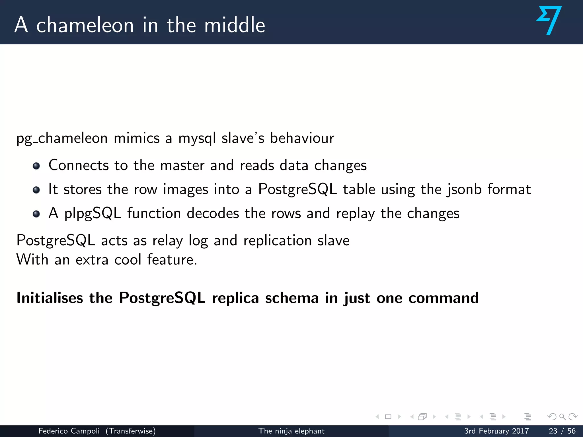 A chameleon in the middle
pg chameleon mimics a mysql slave’s behaviour
Connects to the master and reads data changes
It stores the row images into a PostgreSQL table using the jsonb format
A plpgSQL function decodes the rows and replay the changes
PostgreSQL acts as relay log and replication slave
With an extra cool feature.
Initialises the PostgreSQL replica schema in just one command
Federico Campoli (Transferwise) The ninja elephant 3rd February 2017 23 / 56
 