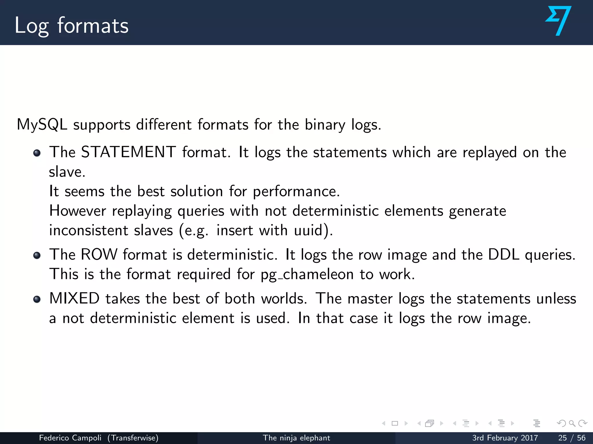 Log formats
MySQL supports diﬀerent formats for the binary logs.
The STATEMENT format. It logs the statements which are replayed on the
slave.
It seems the best solution for performance.
However replaying queries with not deterministic elements generate
inconsistent slaves (e.g. insert with uuid).
The ROW format is deterministic. It logs the row image and the DDL queries.
This is the format required for pg chameleon to work.
MIXED takes the best of both worlds. The master logs the statements unless
a not deterministic element is used. In that case it logs the row image.
Federico Campoli (Transferwise) The ninja elephant 3rd February 2017 25 / 56
 