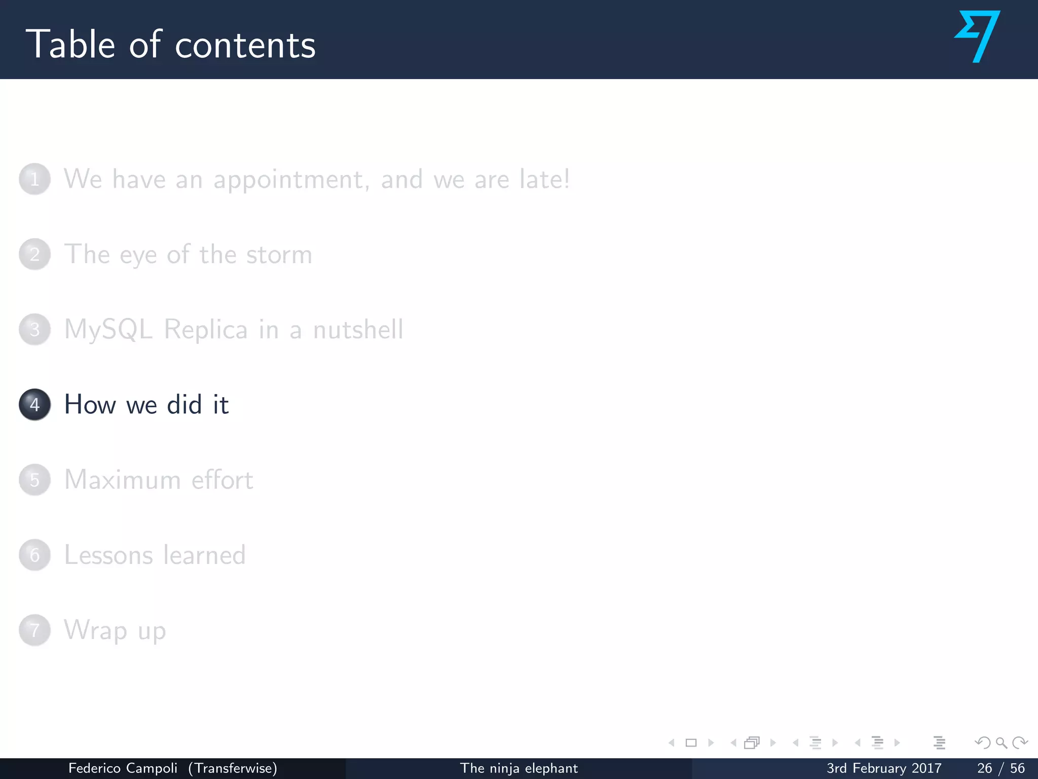 Table of contents
1 We have an appointment, and we are late!
2 The eye of the storm
3 MySQL Replica in a nutshell
4 How we did it
5 Maximum eﬀort
6 Lessons learned
7 Wrap up
Federico Campoli (Transferwise) The ninja elephant 3rd February 2017 26 / 56
 