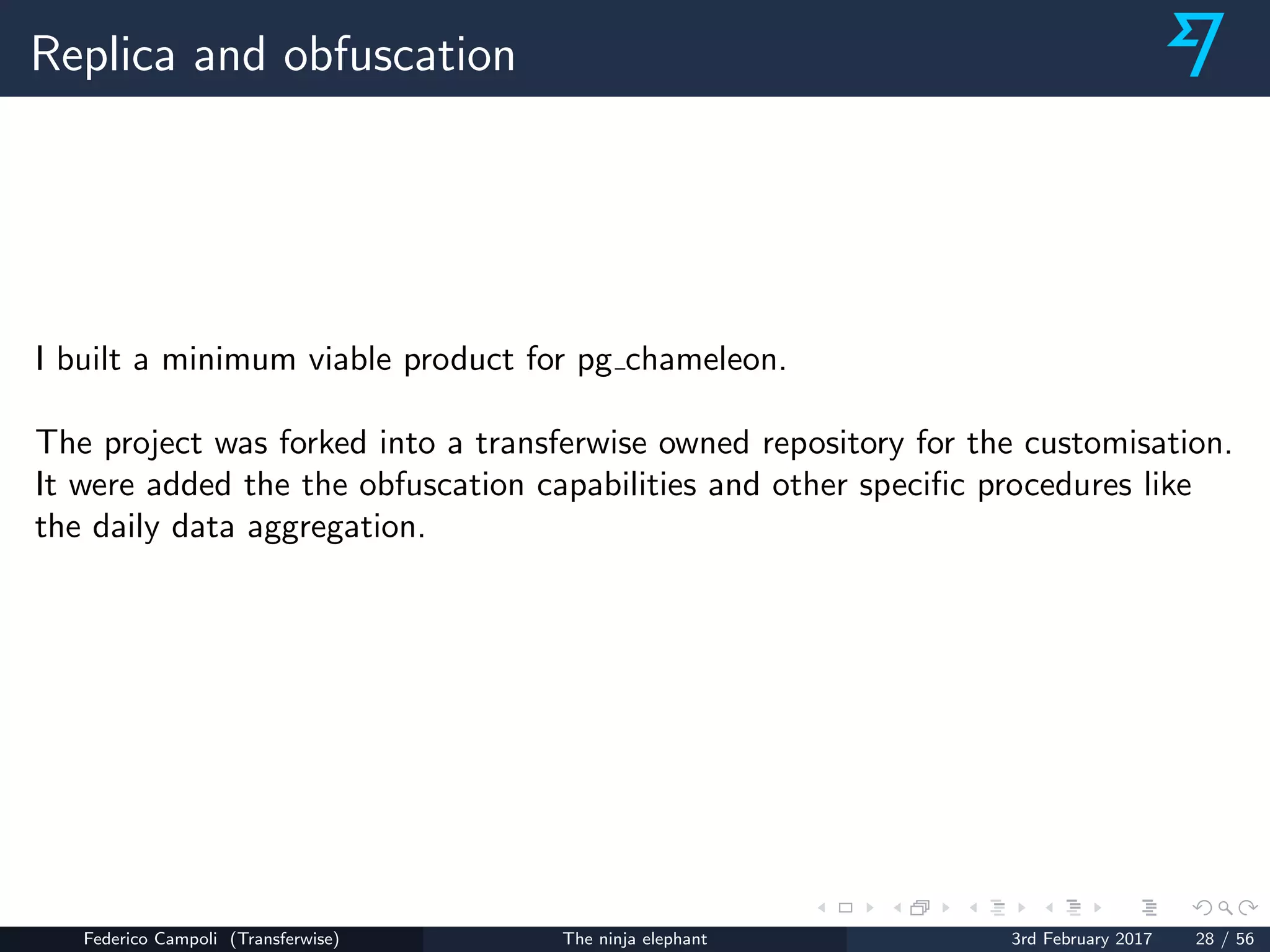 Replica and obfuscation
I built a minimum viable product for pg chameleon.
The project was forked into a transferwise owned repository for the customisation.
It were added the the obfuscation capabilities and other speciﬁc procedures like
the daily data aggregation.
Federico Campoli (Transferwise) The ninja elephant 3rd February 2017 28 / 56
 