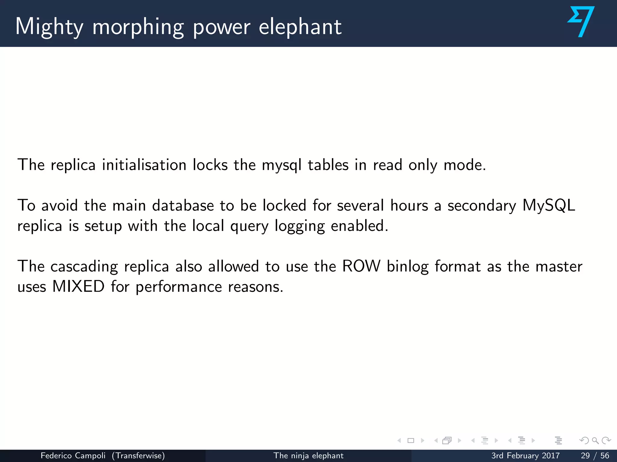Mighty morphing power elephant
The replica initialisation locks the mysql tables in read only mode.
To avoid the main database to be locked for several hours a secondary MySQL
replica is setup with the local query logging enabled.
The cascading replica also allowed to use the ROW binlog format as the master
uses MIXED for performance reasons.
Federico Campoli (Transferwise) The ninja elephant 3rd February 2017 29 / 56
 
