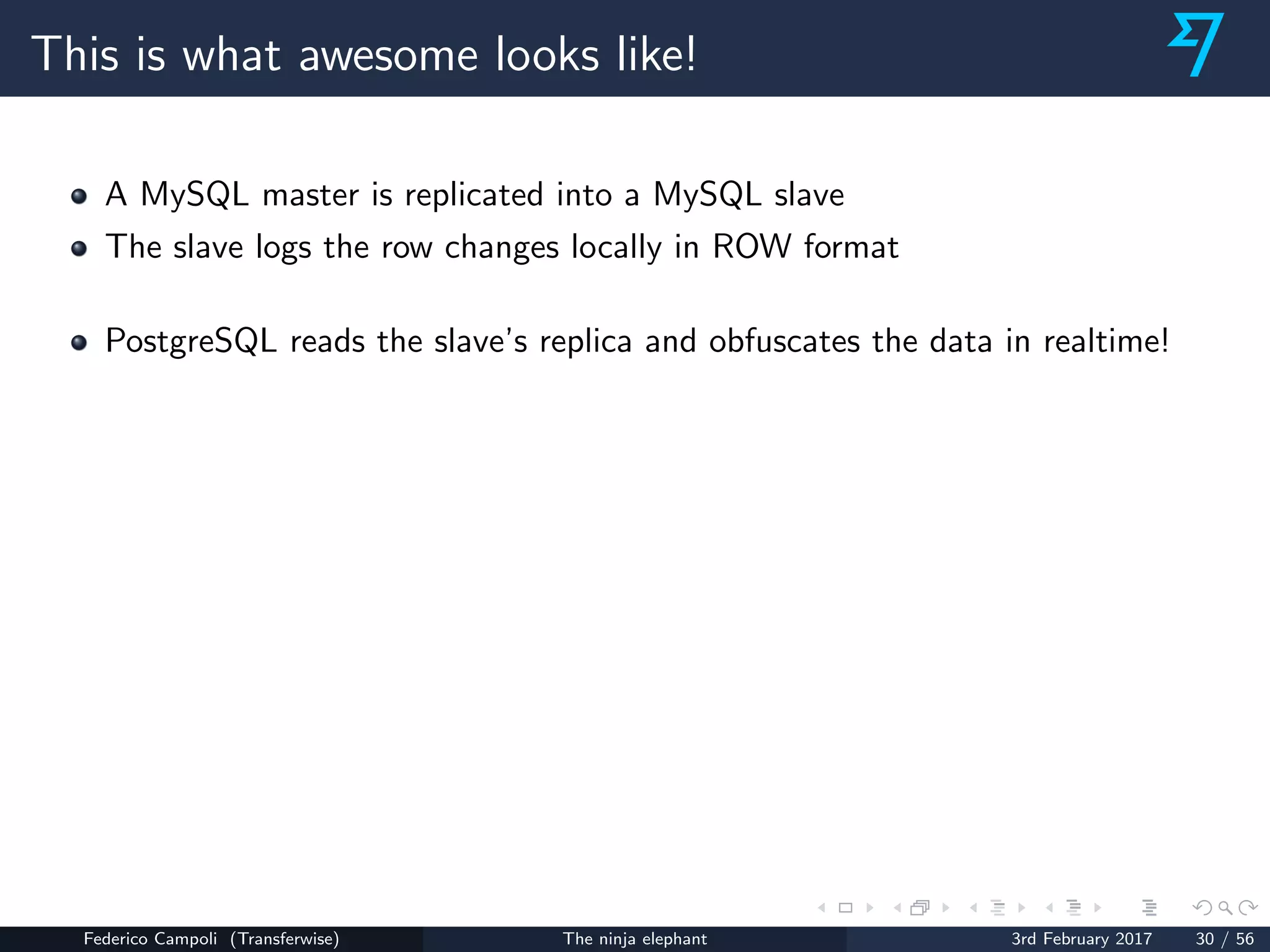 This is what awesome looks like!
A MySQL master is replicated into a MySQL slave
The slave logs the row changes locally in ROW format
PostgreSQL reads the slave’s replica and obfuscates the data in realtime!
Federico Campoli (Transferwise) The ninja elephant 3rd February 2017 30 / 56
 