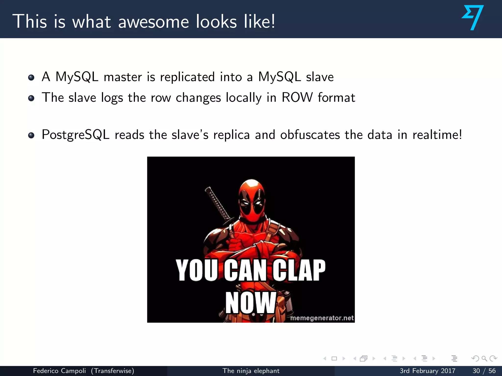 This is what awesome looks like!
A MySQL master is replicated into a MySQL slave
The slave logs the row changes locally in ROW format
PostgreSQL reads the slave’s replica and obfuscates the data in realtime!
Federico Campoli (Transferwise) The ninja elephant 3rd February 2017 30 / 56
 