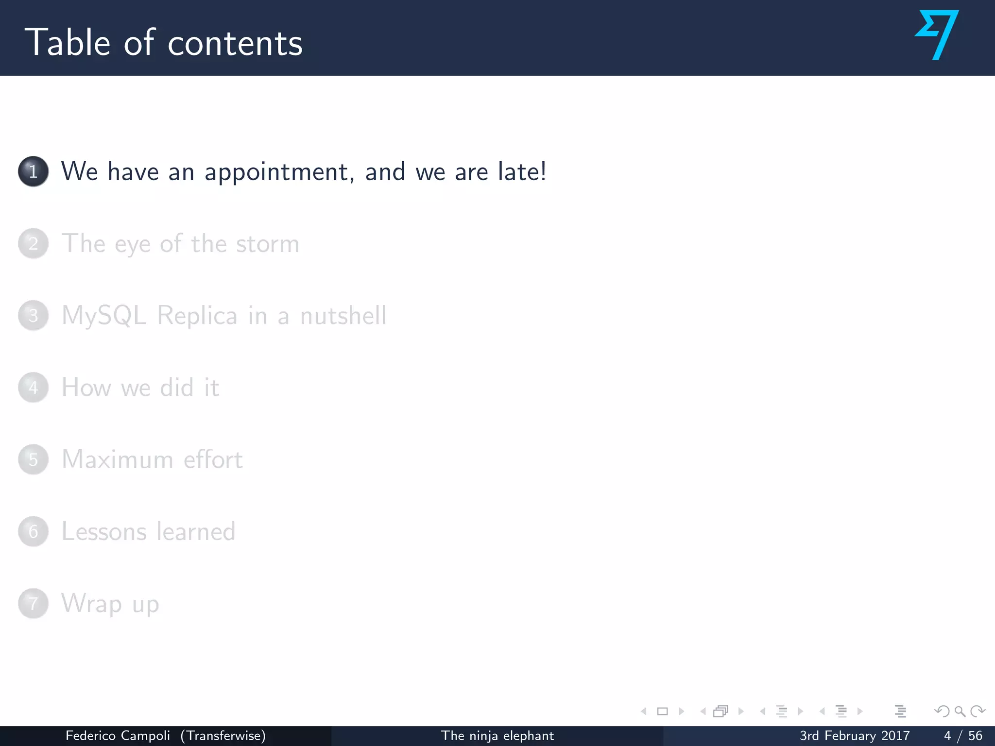 Table of contents
1 We have an appointment, and we are late!
2 The eye of the storm
3 MySQL Replica in a nutshell
4 How we did it
5 Maximum eﬀort
6 Lessons learned
7 Wrap up
Federico Campoli (Transferwise) The ninja elephant 3rd February 2017 4 / 56
 