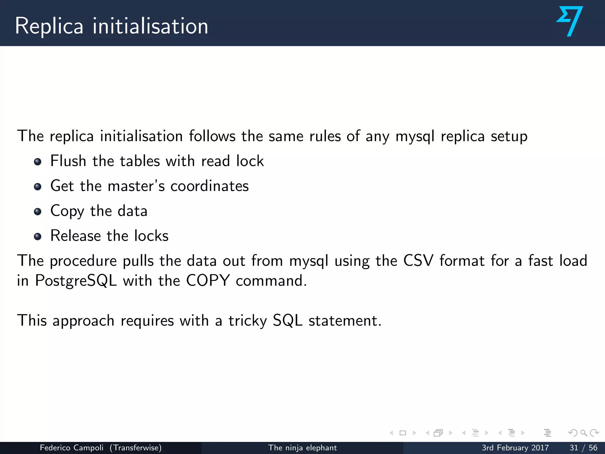Replica initialisation
The replica initialisation follows the same rules of any mysql replica setup
Flush the tables with read lock
Get the master’s coordinates
Copy the data
Release the locks
The procedure pulls the data out from mysql using the CSV format for a fast load
in PostgreSQL with the COPY command.
This approach requires with a tricky SQL statement.
Federico Campoli (Transferwise) The ninja elephant 3rd February 2017 31 / 56
 
