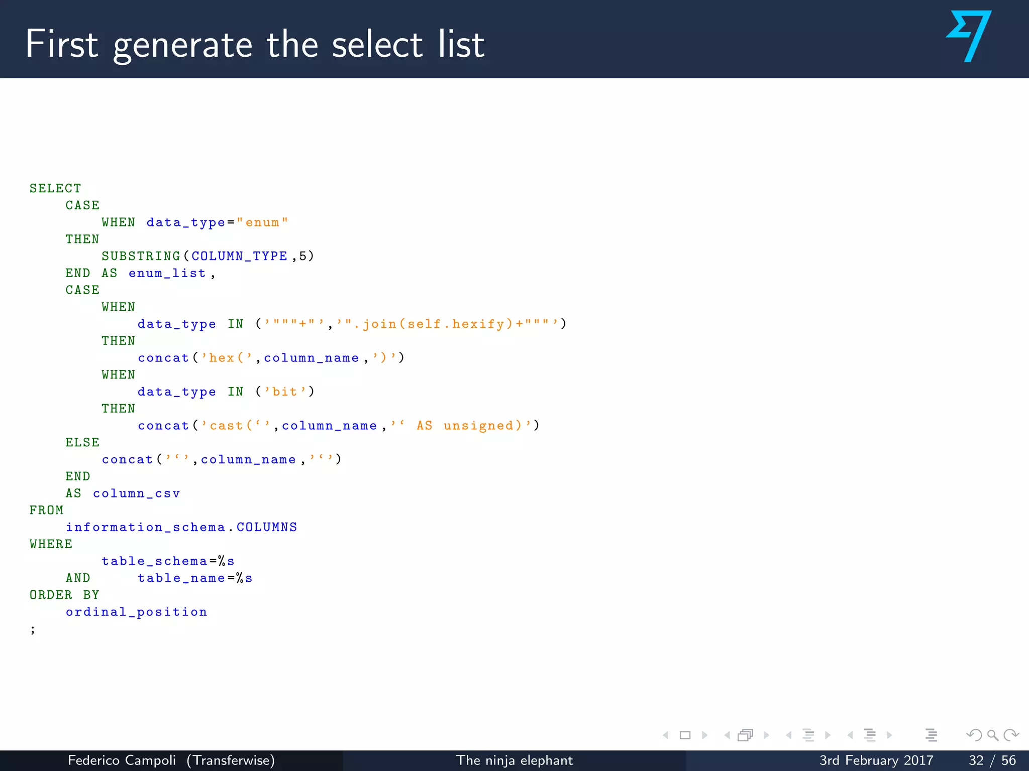 First generate the select list
SELECT
CASE
WHEN data_type="enum"
THEN
SUBSTRING(COLUMN_TYPE ,5)
END AS enum_list ,
CASE
WHEN
data_type IN (’"""+" ’,’". join(self.hexify)+""" ’)
THEN
concat(’hex(’,column_name ,’)’)
WHEN
data_type IN (’bit ’)
THEN
concat(’cast(‘’,column_name ,’‘ AS unsigned)’)
ELSE
concat(’‘’,column_name ,’‘’)
END
AS column_csv
FROM
information_schema .COLUMNS
WHERE
table_schema =%s
AND table_name =%s
ORDER BY
ordinal_position
;
Federico Campoli (Transferwise) The ninja elephant 3rd February 2017 32 / 56
 