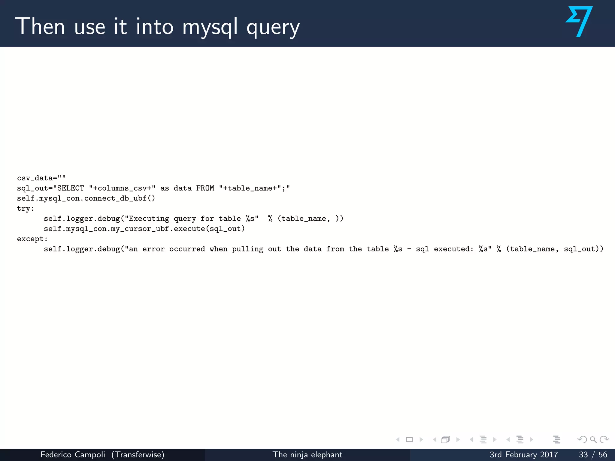Then use it into mysql query
csv_data=""
sql_out="SELECT "+columns_csv+" as data FROM "+table_name+";"
self.mysql_con.connect_db_ubf()
try:
self.logger.debug("Executing query for table %s" % (table_name, ))
self.mysql_con.my_cursor_ubf.execute(sql_out)
except:
self.logger.debug("an error occurred when pulling out the data from the table %s - sql executed: %s" % (table_name, sql_out))
Federico Campoli (Transferwise) The ninja elephant 3rd February 2017 33 / 56
 