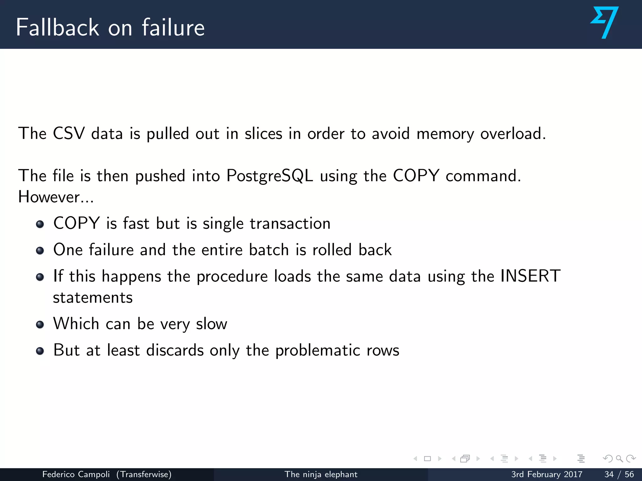 Fallback on failure
The CSV data is pulled out in slices in order to avoid memory overload.
The ﬁle is then pushed into PostgreSQL using the COPY command.
However...
COPY is fast but is single transaction
One failure and the entire batch is rolled back
If this happens the procedure loads the same data using the INSERT
statements
Which can be very slow
But at least discards only the problematic rows
Federico Campoli (Transferwise) The ninja elephant 3rd February 2017 34 / 56
 