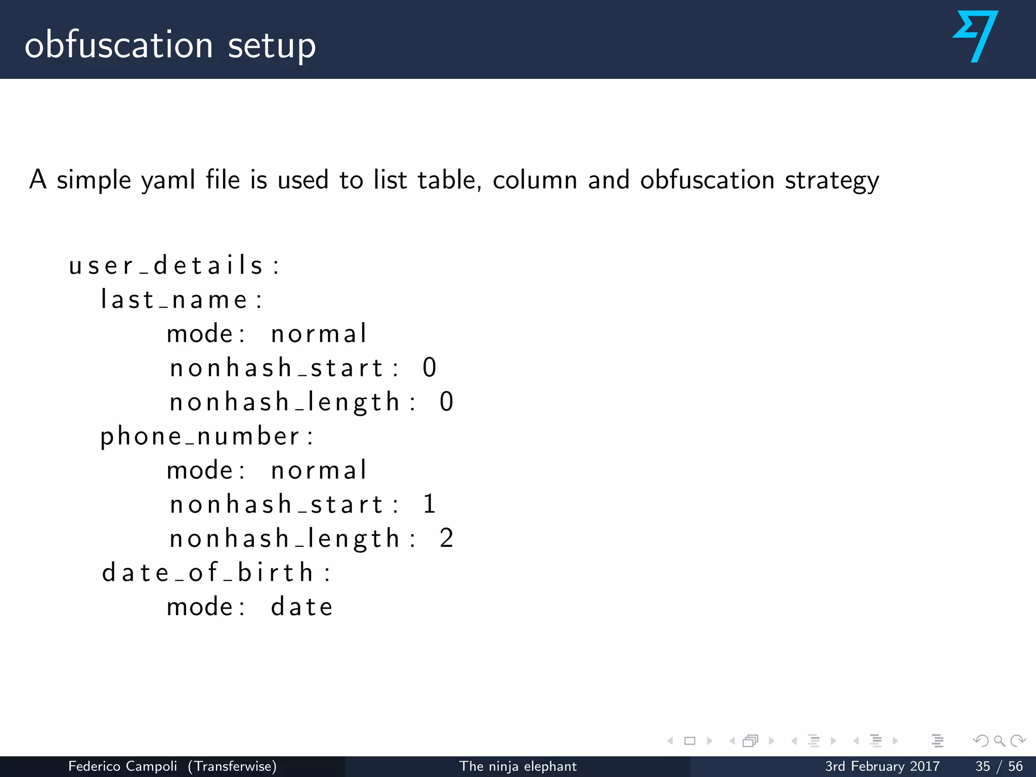 obfuscation setup
A simple yaml ﬁle is used to list table, column and obfuscation strategy
u s e r d e t a i l s :
last name :
mode : normal
nonhash start : 0
nonhash length : 0
phone number :
mode : normal
nonhash start : 1
nonhash length : 2
d a t e o f b i r t h :
mode : date
Federico Campoli (Transferwise) The ninja elephant 3rd February 2017 35 / 56
 