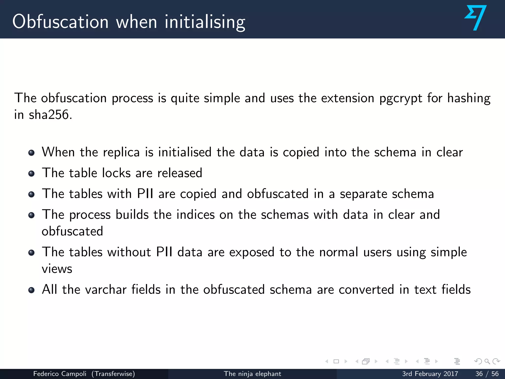 Obfuscation when initialising
The obfuscation process is quite simple and uses the extension pgcrypt for hashing
in sha256.
When the replica is initialised the data is copied into the schema in clear
The table locks are released
The tables with PII are copied and obfuscated in a separate schema
The process builds the indices on the schemas with data in clear and
obfuscated
The tables without PII data are exposed to the normal users using simple
views
All the varchar ﬁelds in the obfuscated schema are converted in text ﬁelds
Federico Campoli (Transferwise) The ninja elephant 3rd February 2017 36 / 56
 