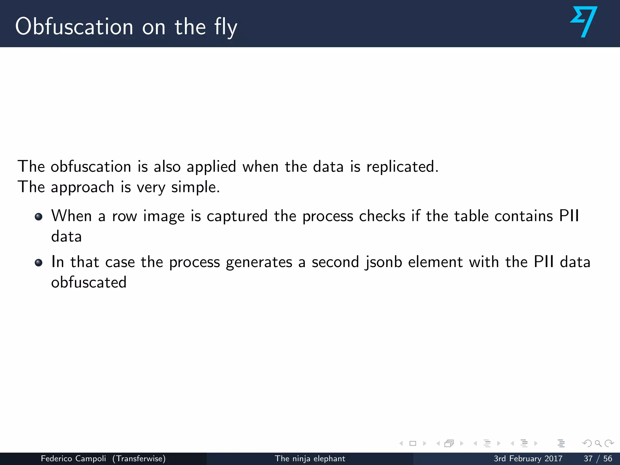 Obfuscation on the ﬂy
The obfuscation is also applied when the data is replicated.
The approach is very simple.
When a row image is captured the process checks if the table contains PII
data
In that case the process generates a second jsonb element with the PII data
obfuscated
Federico Campoli (Transferwise) The ninja elephant 3rd February 2017 37 / 56
 