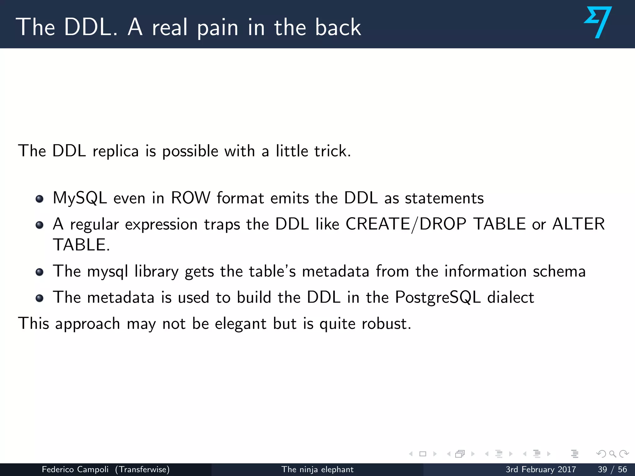 The DDL. A real pain in the back
The DDL replica is possible with a little trick.
MySQL even in ROW format emits the DDL as statements
A regular expression traps the DDL like CREATE/DROP TABLE or ALTER
TABLE.
The mysql library gets the table’s metadata from the information schema
The metadata is used to build the DDL in the PostgreSQL dialect
This approach may not be elegant but is quite robust.
Federico Campoli (Transferwise) The ninja elephant 3rd February 2017 39 / 56
 