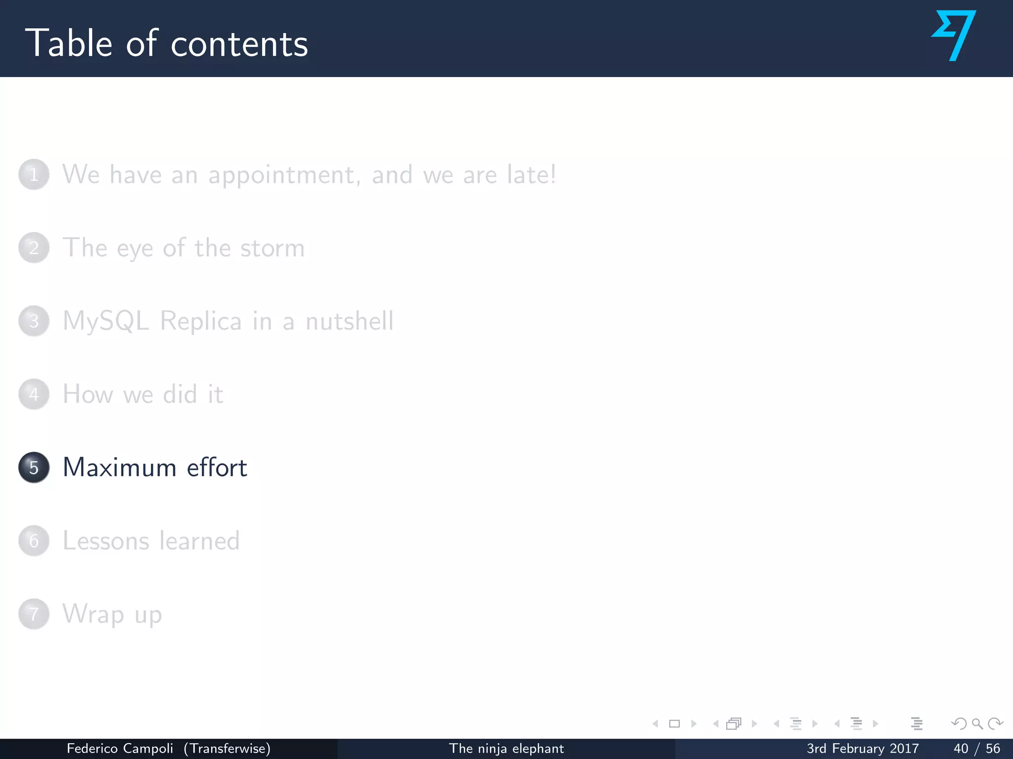 Table of contents
1 We have an appointment, and we are late!
2 The eye of the storm
3 MySQL Replica in a nutshell
4 How we did it
5 Maximum eﬀort
6 Lessons learned
7 Wrap up
Federico Campoli (Transferwise) The ninja elephant 3rd February 2017 40 / 56
 