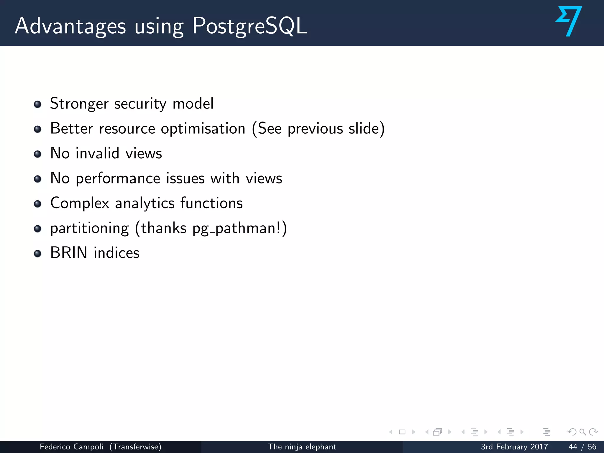 Advantages using PostgreSQL
Stronger security model
Better resource optimisation (See previous slide)
No invalid views
No performance issues with views
Complex analytics functions
partitioning (thanks pg pathman!)
BRIN indices
Federico Campoli (Transferwise) The ninja elephant 3rd February 2017 44 / 56
 