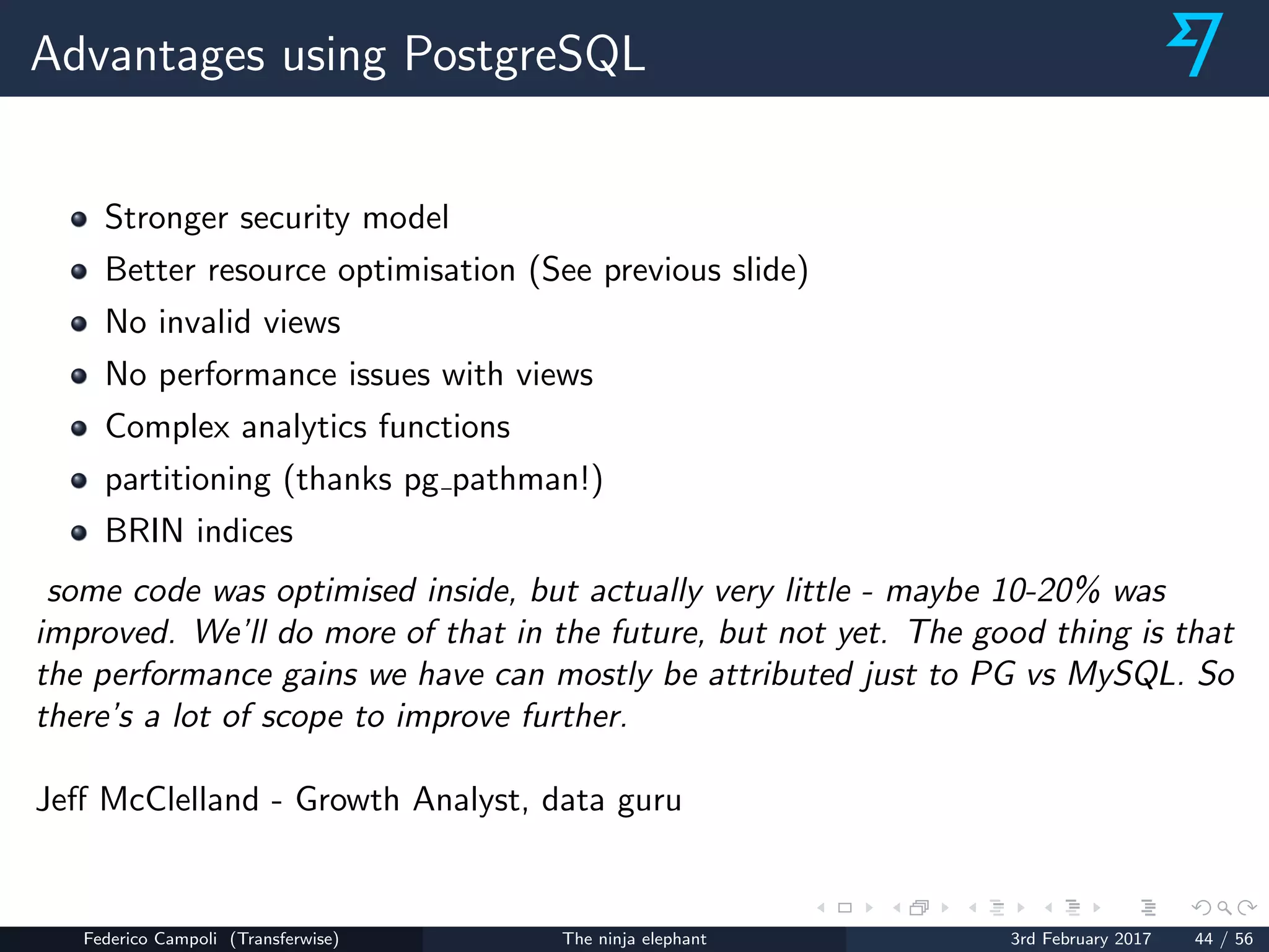 Advantages using PostgreSQL
Stronger security model
Better resource optimisation (See previous slide)
No invalid views
No performance issues with views
Complex analytics functions
partitioning (thanks pg pathman!)
BRIN indices
some code was optimised inside, but actually very little - maybe 10-20% was
improved. We’ll do more of that in the future, but not yet. The good thing is that
the performance gains we have can mostly be attributed just to PG vs MySQL. So
there’s a lot of scope to improve further.
Jeﬀ McClelland - Growth Analyst, data guru
Federico Campoli (Transferwise) The ninja elephant 3rd February 2017 44 / 56
 