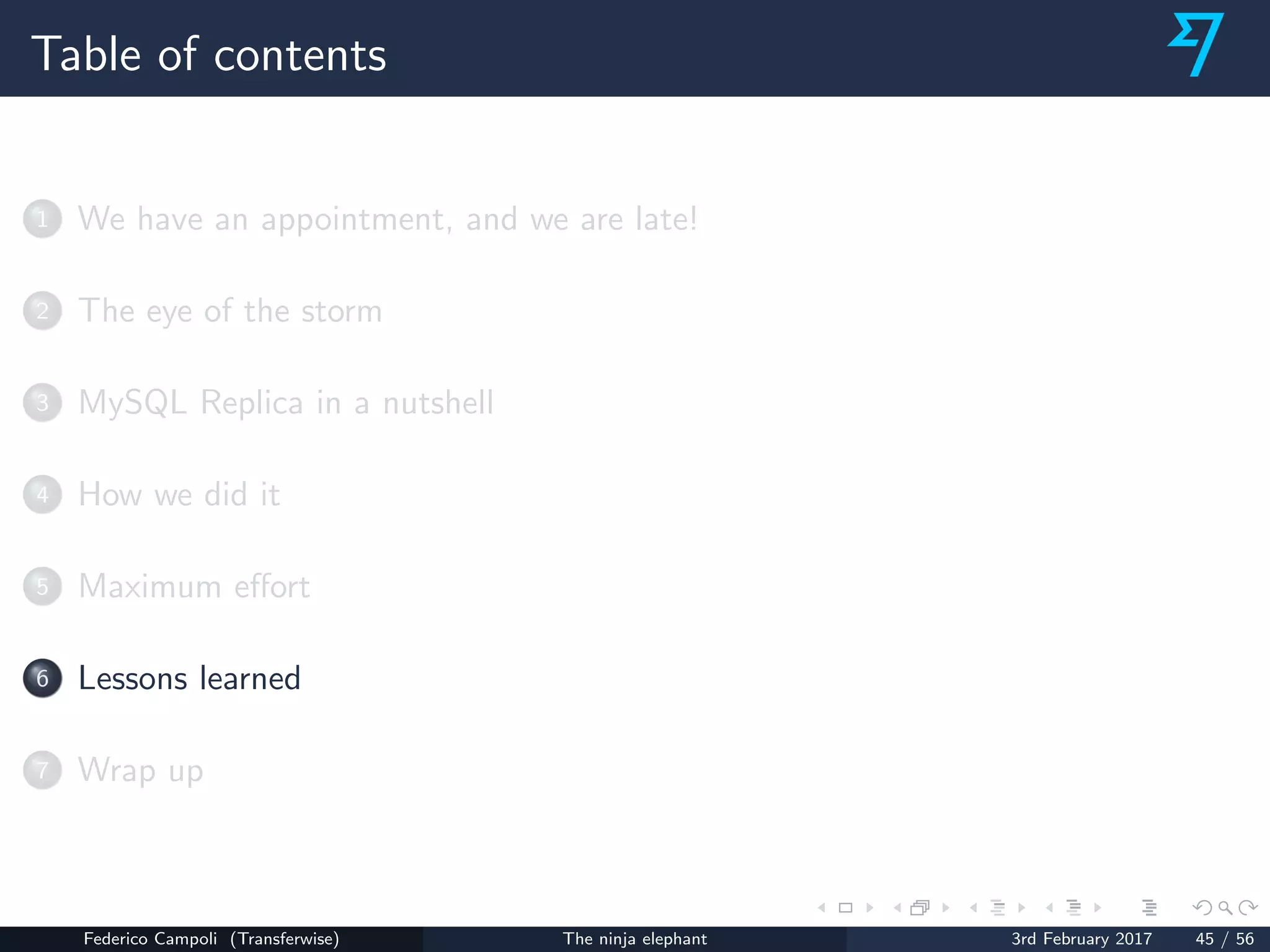 Table of contents
1 We have an appointment, and we are late!
2 The eye of the storm
3 MySQL Replica in a nutshell
4 How we did it
5 Maximum eﬀort
6 Lessons learned
7 Wrap up
Federico Campoli (Transferwise) The ninja elephant 3rd February 2017 45 / 56
 