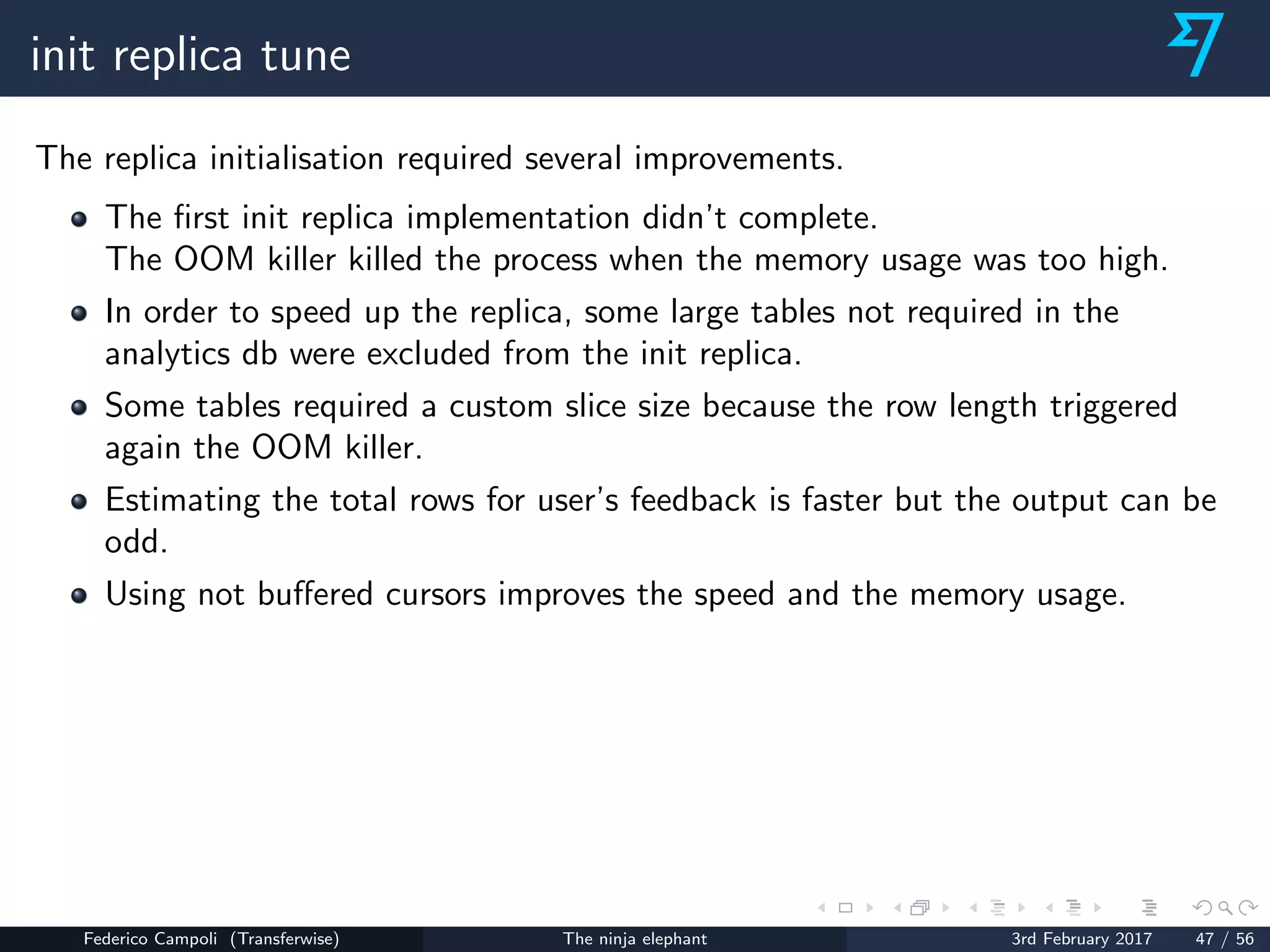 init replica tune
The replica initialisation required several improvements.
The ﬁrst init replica implementation didn’t complete.
The OOM killer killed the process when the memory usage was too high.
In order to speed up the replica, some large tables not required in the
analytics db were excluded from the init replica.
Some tables required a custom slice size because the row length triggered
again the OOM killer.
Estimating the total rows for user’s feedback is faster but the output can be
odd.
Using not buﬀered cursors improves the speed and the memory usage.
Federico Campoli (Transferwise) The ninja elephant 3rd February 2017 47 / 56
 